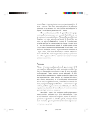 120 Uma história do negro no Brasil
as autoridades e causavam tantos transtornos aos proprietários de
terras e escravos. Além disso, um grande número de quilombos
reunia não só escravos em fuga, mas também negros libertos, in-
dígenas e brancos com problemas com a justiça.
Mas a predominância da idéia do quilombo como agrupa-
mento exclusivamente negro, auto-sustentável e isolado nas ma-
tas brasileiras tem uma justificativa: Palmares. Palmares foi o mais
duradouro e o maior quilombo da história do Brasil. Não sem
razão, esse quilombo localizado na capitania de Pernambuco, em
território que hoje pertence ao estado de Alagoas, é o mais famo-
so e tem servido como uma espécie de modelo para se pensar
todas as outras comunidades quilombolas. Do mesmo modo, Zum-
bi foi feito símbolo de liderança negra no Brasil em detrimento de
Ganga Zumba, outro rei de Palmares que também enfrentou o
poder colonial. Mas vejamos agora até que ponto o que idealiza-
mos sobre o grande quilombo corresponde às discussões mais
recentes sobre o tema.
Palmares
Palmares foi uma comunidade quilombola que, no século XVII,
ocupava a Serra da Barriga. Essa região se estendia do rio São Fran-
cisco, em Alagoas, até as vizinhanças do cabo de Santo Agostinho,
em Pernambuco. Tratava-se de um terreno acidentado e de difícil
acesso, coberto de espessa mata tropical que incluía a pindoba, um
tipo de palmeira, daí o nome Palmares. Se a vegetação dificultava o
deslocamento dos caçadores de escravos fugidos, chamados capi-
tães-do-mato ou capitães-de-assalto, e a abundância de árvores fru-
tíferas, caça, pesca e água potável facilitava a sobrevivência dos qui-
lombolas, também exigia dos moradores habilidade para enfrentar
osperigoseasdificuldadesdavidanafloresta.Omesmoecossistema
que os protegia também os ameaçava.
Derrubada a mata, o solo era fértil e úmido, próprio para o
plantio de milho, mandioca, feijão, batata-doce e banana. A cana-
de-açúcar também era ali cultivada para o fabrico de rapadura e
aguardente. Experientes no trabalho agrícola, os negros manti-
nham plantações que lhes garantiam a subsistência a ponto de o
historia.pmd 11/5/2006, 10:09120
 