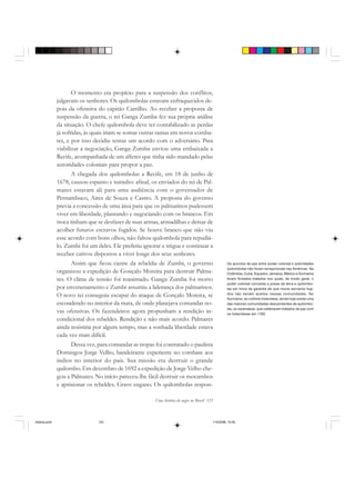 Uma história do negro no Brasil 123
O momento era propício para a suspensão dos conflitos,
julgavam os senhores. Os quilombolas estavam enfraquecidos de-
pois da ofensiva do capitão Carrilho. Ao receber a proposta de
suspensão da guerra, o rei Ganga Zumba fez sua própria análise
da situação. O chefe quilombola deve ter contabilizado as perdas
já sofridas, às quais iriam se somar outras tantas em novos comba-
tes, e por isso decidiu tentar um acordo com o adversário. Para
viabilizar a negociação, Ganga Zumba enviou uma embaixada a
Recife, acompanhada de um alferes que tinha sido mandado pelas
autoridades coloniais para propor a paz.
A chegada dos quilombolas a Recife, em 18 de junho de
1678, causou espanto e tumulto: afinal, os enviados do rei de Pal-
mares estavam ali para uma audiência com o governador de
Pernambuco, Aires de Souza e Castro. A proposta do governo
previa a concessão de uma área para que os palmarinos pudessem
viver em liberdade, plantando e negociando com os brancos. Em
troca tinham que se desfazer de suas armas, armadilhas e deixar de
acolher futuros escravos fugidos. Se houve branco que não viu
esse acordo com bons olhos, não faltou quilombola para repudiá-
lo. Zumbi foi um deles. Ele preferiu ignorar a trégua e continuar a
receber cativos dispostos a viver longe dos seus senhores.
Assim que ficou ciente da rebeldia de Zumbi, o governo
organizou a expedição de Gonçalo Moreira para destruir Palma-
res. O clima de tensão foi reanimado. Ganga Zumba foi morto
por envenenamento e Zumbi assumiu a liderança dos palmarinos.
O novo rei conseguiu escapar do ataque de Gonçalo Moreira, se
escondendo no interior da mata, de onde planejava comandar no-
vas ofensivas. Os fazendeiros agora propunham a rendição in-
condicional dos rebeldes. Rendição e não mais acordo. Palmares
ainda resistiria por algum tempo, mas a sonhada liberdade estava
cada vez mais difícil.
Dessa vez, para comandar as tropas foi contratado o paulista
Domingos Jorge Velho, bandeirante experiente no combate aos
índios no interior do país. Sua missão era destruir o grande
quilombo. Em dezembro de 1692 a expedição de Jorge Velho che-
gou a Palmares. No início pareceu-lhe fácil destruir os mocambos
e aprisionar os rebeldes. Grave engano. Os quilombolas respon-
Os acordos de paz entre poder colonial e autoridades
quilombolas não foram excepcionais nas Américas. Na
Colômbia, Cuba, Equador, Jamaica, México e Suriname
foram firmados tratados nos quais, de modo geral, o
poder colonial concedia a posse da terra a quilombo-
las em troca da garantia de que novos escravos fugi-
dos não seriam aceitos nessas comunidades. No
Suriname, ex-colônia holandesa, ainda hoje existe uma
das maiores comunidades descendentes de quilombo-
las, os saramakas, que celebraram tratados de paz com
os holandeses em 1762.
historia.pmd 11/5/2006, 10:09123
 