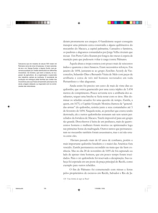 124 Uma história do negro no Brasil
deram prontamente aos ataques. O bandeirante sequer conseguiu
transpor uma primeira cerca construída a alguns quilômetros do
mocambo do Macaco, a capital palmarina. Cansados e famintos,
os paulistas e alagoanos comandados por Jorge Velho tiveram que
recuar. Em Porto Calvo ficaram por longos dez meses à espera de
munição para que pudessem voltar à carga contra Palmares.
Àquela altura a tropa contava com pouco mais de seiscentos
índios e quarenta e cinco brancos. Eram necessários reforços. Em
janeiro de 1694, juntaram-se ao grupo Zenóbio Accioly de Vas-
concelos, Sebastião Dias e Bernardo Vieira de Melo com peças de
artilharia e cerca de três mil homens recrutados em toda
Pernambuco e vilas alagoanas.
Ainda assim foi preciso um cerco de mais de vinte dias ao
quilombo, que estava guarnecido por uma cerca tríplice de 5.434
metros de comprimento. Pouca serventia teve a artilharia dos as-
saltantes, sequer uma brecha se fazia notar com os tiros. Mas do-
minar os rebeldes acuados foi uma questão de tempo. Zumbi, a
quem, em 1675, o Capitão Gonçalo Moreira chamou de “general-
das-armas” do quilombo, resistiu junto a seus comandados até 5
de fevereiro de 1694. Naquela noite, ao perceber que estava sendo
derrotado, ele e outros quilombolas tentaram sair sem serem per-
cebidos da fortaleza de Macaco. Tarefa impossível para um grupo
tão grande. Descobertos à beira de um penhasco, mais de quatro-
centos homens e mulheres foram mortos ou aprisionados logo
nas primeiras horas da madrugada. Outros tantos que permanece-
ram no mocambo também foram assassinatos, mas o rei não esta-
va entre eles.
Haviam passado mais de 65 anos de combates, porém o
mais importante quilombo brasileiro e o maior das Américas fora
vencido. Zumbi permaneceu escondido na mata que tão bem co-
nhecia. Mas no dia 20 de novembro de 1695 ele foi capturado ao
lado de apenas vinte homens, que em pouco tempo foram truci-
dados. Para o rei quilombola foi reservada a decapitação. Sua ca-
beça foi espetada em um poste da praça principal do Recife, como
exemplo para outros rebeldes.
O fim de Palmares foi comemorado com missas e festas
pelos proprietários de escravos em Recife, Salvador e Rio de Ja-
Calcula-se que em meados do século XVII viviam em
Palmares cerca de onze mil pessoas. A maior autorida-
de era o rei, Ganga Zumba, e depois Zumbi, que go-
vernava auxiliado por chefes distribuídos em diferentes
mocambos. Os homens, que eram a maioria, se ocu-
pavam da agricultura. Já a organização e supervisão
dos trabalhos cabiam às mulheres. O excedente da
produção era entregue pelas famílias aos chefes dos
mocambos para que fosse armazenado para época de
secas, pragas e ataques, ou negociado com os comer-
ciantes das redondezas.
historia.pmd 11/5/2006, 10:09124
 