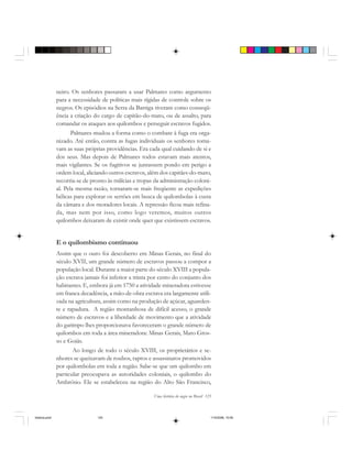 Uma história do negro no Brasil 125
neiro. Os senhores passaram a usar Palmares como argumento
para a necessidade de políticas mais rígidas de controle sobre os
negros. Os episódios na Serra da Barriga tiveram como conseqü-
ência a criação do cargo de capitão-do-mato, ou de assalto, para
comandar os ataques aos quilombos e perseguir escravos fugidos.
Palmares mudou a forma como o combate à fuga era orga-
nizado. Até então, contra as fugas individuais os senhores toma-
vam as suas próprias providências. Era cada qual cuidando de si e
dos seus. Mas depois de Palmares todos estavam mais atentos,
mais vigilantes. Se os fugitivos se juntassem pondo em perigo a
ordem local, aliciando outros escravos, além dos capitães-do-mato,
recorria-se de pronto às milícias e tropas da administração coloni-
al. Pela mesma razão, tornaram-se mais freqüente as expedições
bélicas para explorar os sertões em busca de quilombolas à custa
da câmara e dos moradores locais. A repressão ficou mais refina-
da, mas nem por isso, como logo veremos, muitos outros
quilombos deixaram de existir onde quer que existissem escravos.
E o quilombismo continuou
Assim que o ouro foi descoberto em Minas Gerais, no final do
século XVII, um grande número de escravos passou a compor a
população local. Durante a maior parte do século XVIII a popula-
ção escrava jamais foi inferior a trinta por cento do conjunto dos
habitantes. E, embora já em 1750 a atividade mineradora estivesse
em franca decadência, a mão-de-obra escrava era largamente utili-
zada na agricultura, assim como na produção de açúcar, aguarden-
te e rapadura. A região montanhosa de difícil acesso, o grande
número de escravos e a liberdade de movimento que a atividade
do garimpo lhes proporcionava favoreceram o grande número de
quilombos em toda a área mineradora: Minas Gerais, Mato Gros-
so e Goiás.
Ao longo de todo o século XVIII, os proprietários e se-
nhores se queixavam de roubos, raptos e assassinatos promovidos
por quilombolas em toda a região. Sabe-se que um quilombo em
particular preocupava as autoridades coloniais, o quilombo do
Ambrósio. Ele se estabeleceu na região do Alto São Francisco,
historia.pmd 11/5/2006, 10:09125
 