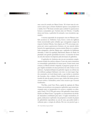 126 Uma história do negro no Brasil
uma zona de cerrado em Minas Gerais. Ali viviam mais de seis-
centos cativos que se diziam obedientes apenas a seus próprios rei
e rainha. Em 1746 foram enviados para combatê-lo quatrocentos
homens comandados por Antônio João de Oliveira. A batalha
durou sete horas, o quilombo foi arrasado e seus moradores cap-
turados.
A mesma capacidade de recuperação vista em Palmares tam-
bém aconteceu no Ambrósio. Casas, fossos e torres de vigilância
foram reconstruídos pelos rebeldes que conseguiram escapar da
tropa de Antônio Oliveira. Anos depois, em 1759, nova tropa com-
posta por outros quatrocentos homens, em sua maioria índios
bororós, foi organizada para a mesma missão. Desta vez os quilom-
bolas amargaram a derrota. Depois que o quilombo foi finalmente
destruído, o chefe da expedição, Bartolomeu Bueno do Prado, foi
premiado com grande quantidade de terras. A concessão de terras
era uma das maiores recompensas pela destruição de quilombos.
O quilombo do Ambrósio não era um esconderijo comple-
tamente isolado dos núcleos urbanos. Como não eram comumente
as comunidades quilombolas de menor porte. Foram muito mais
comuns, no Brasil colonial e imperial, os pequenos grupos de ne-
gros fugidos instalados em áreas próximas de onde viviam os seus
senhores. A própria definição de quilombo vigente na colônia traz
tal evidência: qualquer habitação com cinco ou mais negros fugi-
dos assentados em local despovoado, o que incluía os arredores
das fazendas, vilas e cidades. Outra definição de quilombo era a
reunião de mais de quatro escravos que, vindos das matas, promo-
vessem roubos e homicídios, assim como escravos que vivessem
fortificados.
Vila Rica, atual Ouro Preto, capital da capitania de Minas
Gerais, era cercada por esses pequenos quilombos, que traziam pre-
ocupação para os proprietários de escravos ocupados na mine-
ração. Entre 1710 e1798, pelo menos 160 quilombos foram identi-
ficados em Minas Gerais. A geografia e as características da ativida-
de mineradora contribuíam para tanto. A região montanhosa, ín-
greme, ainda pouco explorada e rica propiciava a reunião de grupos
de quilombolas especialistas na cata de ouro, que podia render o
suficiente para a compra da alforria. Por isso era possível que o
historia.pmd 11/5/2006, 10:09126
 