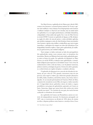 132 Uma história do negro no Brasil
EmMatoGrosso,oquilombodorioManso,porvoltade1865,
contava com duzentos e sessenta homens maiores de 16 anos e ape-
nas vinte mulheres e treze crianças. Essa desproporção entre homens
e mulheres também se observava nas senzalas, mas era ainda maior
nos quilombos. E, se na região predominasse a atividade mineradora,
a disparidade se fazia ainda mais aguda. Era o caso do Mato Grosso
no século XVIII. E mesmo no quilombo de Iguaçu, no Rio de Janei-
ro, região de cultivo de cana-de-açúcar e outras atividades agrícolas,
que também empregava a mão-de-obra feminina, foram encontrados
onze homens e apenas uma mulher, a mulata Rosa, que usava roupas
masculinas e participava dos ataques aos sítios das redondezas. Essa
desigualdade numérica explica o rapto, pelos quilombolas, de mulhe-
res em geral escravas, mas também indígenas.
Nem sempre os índios estiveram ao lado dos perseguidores
dos quilombolas, muitas vezes estavam entre os moradores dos
mocambos. Mesmo em Palmares havia tanto índio quilombola quan-
to entre as forças de assalto. No quilombo do Quariterê no Mato
Grosso, no século XVIII, as alianças entre quilombolas e comuni-
dades indígenas preocupavam as autoridades locais. Com a troca de
conhecimentos sobre a vida nas matas, o uso de plantas venenosas,
práticas curativas, estratégias de guerra e formas de cultivo, garantia-
se a sobrevivência em regiões inóspitas e condições adversas.
O quilombo do Quariterê teve cerca de três décadas de exis-
tência, até por volta de 1795, quando concentrava mais de cem
pessoas, entre negros e índios, que cultivavam grandes plantações
de milho, feijão, mandioca, amendoim, batata, cará, frutas, fumo e
algodão. Ao ser atacado pela bandeira de Francisco Pedro de Melo,
a maioria dos moradores era de filhos de negros e índios nascidos
ali. A longevidade desses quilombos mistos de índios e negros
possibilitou a um grupo de quilombolas capturado em Curuá, no
baixo Amazonas, alegar que nunca havia tido senhor por terem
“nascido nas matas”. Ao contrário de seus pais, eles nunca haviam
conhecido os dissabores da escravidão.
Já o quilombo do Catucá, em Pernambuco, nasceu no con-
texto da independência nacional, foi duramente perseguido em
1827, mas se reestruturou na década de 1830, época de muitas
revoltas e disputas políticas entre brancos e mestiços livres. Esses
historia.pmd 11/5/2006, 10:09132
 