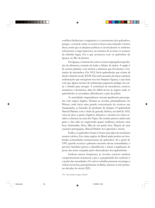 134 Uma história do negro no Brasil
conflitos facilitavam o surgimento e o crescimento dos quilombos,
porque o controle sobre os escravos ficava mais relaxado. Cientes
disso, assim que as disputas políticas se acomodavam os senhores
reforçavam a carga repressiva, na tentativa de reverter os avanços
da rebeldia negra. Foi o que aconteceu com os quilombos de
Iguaçu, no Rio de Janeiro.
Em Iguaçu, a maioria dos cativos estava empregada na produ-
ção de alimentos, extração de lenha e fabrico de tijolos. A região é
de extensa planície, com riachos e pântanos que favoreciam a for-
mação de mocambos. Em 1812, havia quilombolas que viviam ali
desdeofinaldoséculoXVIII.Eleseramacusadosdeatacarepiratear
embarcações que navegavam nos rios Sarapuí e Iguaçu, o que fazia
com que alguns mestres de embarcação pagassem pedágio em car-
ne e farinha para navegar. A conivência de mercadores, escravos
remadores e lavradores, além do difícil acesso às regiões onde os
quilombolas se escondiam, dificultavam a ação da polícia.
As autoridades riograndenses estavam igualmente preocupa-
das com negros fugidos. Temiam as revoltas, principalmente em
Pelotas, onde havia uma grande concentração de escravos nas
charqueadas, as fazendas de produção de charque. O quilombola
Manoel Padeiro, com o título de general, chefiou, em abril de 1835,
cerca de doze a quinze fugitivos africanos e crioulos em vários as-
saltos a chácaras na serra dos Tapes. Na ocasião pareceu ainda mais
grave o fato dele ter seqüestrado quatro mulheres, inclusive uma
livre, Senhorinha Alves, filha de um pardo livre. Depois de uma
exaustiva perseguição, Manoel Padeiro foi capturado e morto.
Enfim, os quilombos foram a forma mais típica de resistência
escrava coletiva. Em várias regiões do Brasil ainda podem ser loca-
lizadas comunidades remanescentes de quilombos. Só a partir de
1995, quando ocorreu o primeiro encontro dessas comunidades, o
governo brasileiro passou a identificá-las e iniciar a legalização da
posse das terras ocupadas pelos descendentes dos quilombolas.
Embora menos freqüentes, as revoltas escravas também
comprometeram seriamente a paz e a propriedade dos senhores e
o poder das autoridades. Os cativos rebeldes puseram em perigo a
ordem escravista, principalmente na Bahia, durante as três primei-
ras décadas do século XIX.
historia.pmd 11/5/2006, 10:09134
 