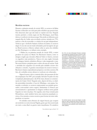 Uma história do negro no Brasil 135
Revoltas escravas
Durante a primeira metade do século XIX, os escravos da Bahia
ficaram conhecidos em todo país pelas rebeliões que promoviam.
Eles deixavam claro que não iriam se sujeitar sem luta. Naquele
mesmo período a vitória negra em São Domingos, atual Haiti,
deixou os senhores em desassossego. Não podia ser diferente, pois
naquela ilha do Caribe uma revolução escrava, iniciada em 1791,
marcou o fim da escravidão e a criação de um país independente.
Temia-se que o desfecho haitiano enchesse de ânimo os escravos
daqui. E esse não era um medo infundado, pois há registro de que
no Brasil escravos e libertos sabiam sobre as ações dos rebeldes
em São Domingos e os tinham como exemplo.
A Bahia era, na primeira metade do século XIX, o maior
produtor de açúcar no Brasil. No Recôncavo baiano, como se
designa a região que circunda a Baía de Todos os Santos, estavam
os engenhos mais produtivos. Trata-se de uma região formada
por mangues, baixios, tabuleiros, ilhotas e vales margeando o mar.
São terras férteis e propícias para o cultivo da cana-de-açúcar. Toda
a atividade dos engenhos era movida pelo trabalho escravo dos
africanos e crioulos. A grande concentração de escravos tornou o
Recôncavo baiano especialmente propenso a revoltas escravas. De
fato, ali a rebeldia escrava deixava os senhores em sobressalto.
Alguns levantes, talvez a maioria deles, não passaram da fase
da conspiração. Em 1807, por exemplo, Salvador foi palco de uma
conspiração planejada para o dia 28 de maio, durante as comemo-
rações de Corpus Christi. Naquela noite, depois da festa, os rebel-
des pretendiam incendiar a Casa da Alfândega e uma igreja. Ins-
taurada a confusão, os escravos empossariam seu próprio gover-
nador, convocariam outros negros, eliminariam os brancos por
envenenamento e queimariam as imagens católicas numa grande
fogueira no meio da praça. Em seguida, uma força rumaria para
Pernambuco, onde também havia uma numerosa população es-
crava, e lá se juntaria a outros escravos para formar um reino inde-
pendente no interior.
Os rebeldes eram africanos de origem haussá, que ocupam
um território no norte da atual Nigéria, gente que fora escravizada
em meio a uma jihad ou guerra santa muçulmana. Os amuletos
Em 1791, em meio à Revolução Francesa a abolição
foi decretada nas colônias da França, inclusive no Haiti.
Mas quando Napoleão Bonaparte assumiu o poder a
escravidão foi restabelecida. Os ex-escravos haitianos
não aceitaram a volta do cativeiro e, sob a liderança de
Toussaint L’ Ouverture, enfretaram as tropas
napoleônicas. Os franceses controlaram os revoltosos
e prenderam L’ Ouverture. Mas sob a liderança de Jean
Jacques Dessalines os haitianos resistiram e em 1804
assumiram o controle do país. Os franceses foram ex-
pulsos ou mortos, a independência foi proclamada e
decretou-se de novo o fim da escravidão.
No território haussá, norte da atual Nigéria, foi defla-
grada, em 1804, uma jihad pelo xeque de origem fulani,
Usamam dan Fodio. Essa guerra santa produziu mui-
tos prisioneiros que acabaram sendo vendidos para o
tráfico atlântico.
historia.pmd 11/5/2006, 10:09135
 