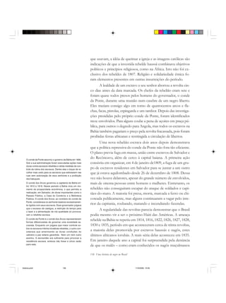 136 Uma história do negro no Brasil
que usavam, a idéia de queimar a igreja e as imagens católicas são
indicações de que a investida rebelde haussá combinava objetivos
políticos e princípios religiosos, como na África. Isto não foi ex-
clusivo dos rebeldes de 1807. Religião e solidariedade étnica fo-
ram elementos presentes em outras insurreições do período.
A lealdade de um escravo a seu senhor abortou a revolta cin-
co dias antes da data marcada. Os chefes da rebelião eram sete e
foram quase todos presos pelos homens do governador, o conde
da Ponte, durante uma reunião num casebre de um negro liberto.
Eles traziam consigo algo em torno de quatrocentos arcos e fle-
chas, facas, pistolas, espingarda e um tambor. Depois das investiga-
ções presididas pelo próprio conde da Ponte, foram identificados
treze envolvidos. Para alguns coube a pena de açoites em praça pú-
blica, para outros o degredo para Angola, mas todos os escravos na
Bahia também pagariam o preço pela revolta fracassada, pois foram
proibidas festas africanas e restringida a circulação de libertos.
Uma nova rebelião escrava dois anos depois demonstrava
que a política repressiva do conde da Ponte não fora tão eficiente.
O plano previa fuga em massa, união entre escravos de Salvador e
do Recôncavo, além de cerco à capital baiana. A primeira ação
consistiu em organizar, em 4 de janeiro de1809, a fuga de um gru-
po de escravos residentes em Salvador para se juntar a um outro
que já estava aquilombado desde 26 de dezembro de 1808. Dessa
vez não houve delatores, apesar do grande número de envolvidos,
mais de oitenta pessoas entre homens e mulheres. Entretanto, os
rebeldes não conseguiram escapar do ataque de soldados e capi-
tães-do-mato. A maioria foi presa, morta, marcada a ferro ou chi-
coteada publicamente, mas alguns continuaram a vagar pelo inte-
rior da capitania, roubando, matando e incendiando fazendas.
A regularidade das revoltas parecia demonstrar que o Brasil
podia mesmo vir a ser o próximo Haiti das Américas. A ameaça
rebelde na Bahia se repetiu em 1814, 1816, 1822, 1826, 1827, 1828,
1830 e 1835, período em que aconteceram cerca de trinta revoltas,
a maioria delas promovida por escravos haussás e nagôs, estes
últimos africanos iorubás. A mais séria delas aconteceu em 1835.
Em janeiro daquele ano a capital foi surpreendida pela denúncia
de que os malês – como eram conhecidos os nagôs muçulmanos
O conde da Ponte assumiu o governo da Bahia em 1805.
Sob a sua administração foram executadas ações mais
duras contra escravos rebeldes e várias medidas de con-
trole da rotina dos escravos. Dentre elas o toque de re-
colher mais cedo para os escravos que estivessem nas
ruas sem autorização de seus senhores e a proibição
dos batuques.
O conde dos Arcos governou a capitania da Bahia en-
tre 1810 e 1818. Nesse período a Bahia vivia um mo-
mento de prosperidade econômica, o que permitiu a
realização, em Salvador, de obras importantes como o
Passeio Público, a Casa do Comércio e a Biblioteca
Pública. O conde dos Arcos, ao contrário do conde da
Ponte, considerava os senhores baianos excessivamen-
te rígidos com seus escravos. Esse governador julgava
que o excesso de castigos, a restrição do tempo para
o lazer e a alimentação de má qualidade só provoca-
vam a rebeldia escrava.
O conde da Ponte e o conde dos Arcos representavam
formas diferenciadas de governar uma sociedade es-
cravista. Enquanto um julgava que maior controle so-
bre os escravos inibiria iniciativas rebeldes, o outro con-
siderava que amenizando as duras condições do
cativeiro a paz estaria garantida. Nem um nem outro
acertou. A escravidão era suficiente para provocar a
resistência escrava, embora não fosse a única razão
para esta.
historia.pmd 11/5/2006, 10:09136
 