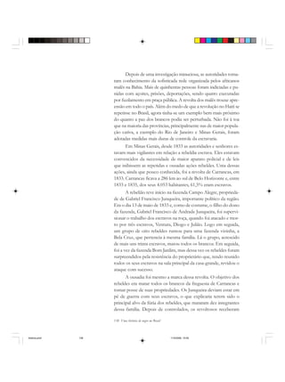 138 Uma história do negro no Brasil
Depois de uma investigação minuciosa, as autoridades toma-
ram conhecimento da sofisticada rede organizada pelos africanos
malês na Bahia. Mais de quinhentas pessoas foram indiciadas e pu-
nidas com açoites, prisões, deportações, sendo quatro executadas
por fuzilamento em praça pública. A revolta dos malês trouxe apre-
ensão em todo o país. Além do medo de que a revolução no Haiti se
repetisse no Brasil, agora tinha-se um exemplo bem mais próximo
do quanto a paz dos brancos podia ser perturbada. Não foi à toa
que na maioria das províncias, principalmente nas de maior popula-
ção cativa, a exemplo do Rio de Janeiro e Minas Gerais, foram
adotadas medidas mais duras de controle da escravaria.
Em Minas Gerais, desde 1833 as autoridades e senhores es-
tavam mais vigilantes em relação a rebeldia escrava. Eles estavam
convencidos da necessidade de maior aparato policial e de leis
que inibissem as repetidas e ousadas ações rebeldes. Uma dessas
ações, ainda que pouco conhecida, foi a revolta de Carrancas, em
1833. Carrancas ficava a 286 km ao sul de Belo Horizonte e, entre
1833 e 1835, dos seus 4.053 habitantes, 61,5% eram escravos.
A rebelião teve início na fazenda Campo Alegre, proprieda-
de de Gabriel Francisco Junqueira, importante político da região.
Era o dia 13 de maio de 1833 e, como de costume, o filho do dono
da fazenda, Gabriel Francisco de Andrade Junqueira, foi supervi-
sionar o trabalho dos escravos na roça, quando foi atacado e mor-
to por três escravos, Ventura, Diogo e Julião. Logo em seguida,
um grupo de oito rebeldes rumou para uma fazenda vizinha, a
Bela Cruz, que pertencia à mesma família. Lá o grupo, acrescido
de mais uns trinta escravos, matou todos os brancos. Em seguida,
foi a vez da fazenda Bom Jardim, mas dessa vez os rebeldes foram
surpreendidos pela resistência do proprietário que, tendo reunido
todos os seus escravos na sala principal da casa-grande, revidou o
ataque com sucesso.
A ousadia foi mesmo a marca dessa revolta. O objetivo dos
rebeldes era matar todos os brancos da freguesia de Carrancas e
tomar posse de suas propriedades. Os Junqueira deviam estar em
pé de guerra com seus escravos, o que explicaria terem sido o
principal alvo da fúria dos rebeldes, que mataram dez integrantes
dessa família. Depois de controlados, os revoltosos receberam
historia.pmd 11/5/2006, 10:09138
 