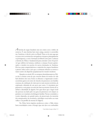 Uma história do negro no Brasil 13
Ahistória do negro brasileiro não teve início com o tráfico de
escravos. É uma história bem mais antiga, anterior à escravidão
nas Américas, à vida de cativo no Brasil. Trata-se de uma saga que
se cruza com a aventura dos navegadores europeus, principalmente
os portugueses, e com a formação do Brasil como país. Conhecer
a história da África é fundamental para entender como foi possí-
vel que milhões de homens, mulheres e crianças fossem aprisio-
nados e trazidos nos porões de navios destinados às Américas.
Por isso, para compreendermos a trajetória dos negros brasileiros
é preciso saber como e por que o continente africano se tornou o
maior centro de dispersão populacional do mundo moderno.
Quando, no século XV, os europeus desembarcaram na Áfri-
ca eles se deram conta de que estavam diante de modos de vida
bem distintos dos seus. Entre os africanos a organização social e
econômica girava em torno de vínculos de parentesco em famílias
extensas, da coabitação de vários povos num mesmo território, da
exploração tributária de um povo por outro. A vinculação por
parentesco a um grupo era uma das mais recorrentes formas de se
definir a identidade de alguém. Isto quer dizer que o lugar social
das pessoas era dado pelo seu grau de parentesco em relação ao
patriarca ou à matriarca da linhagem familiar. Nessas sociedades a
coesão dependia, em grande parte, da preservação da memória
dos antepassados, da reverência e privilégios reservados aos mais
velhos e da partilha da mesma fé religiosa.
Na África havia impérios poderosos como o Mali, reinos
bem consolidados como o Kongo (que não deve ser confundido
historia.pmd 11/5/2006, 10:0813
 