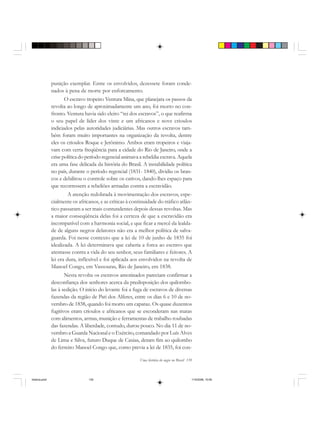 Uma história do negro no Brasil 139
punição exemplar. Entre os envolvidos, dezessete foram conde-
nados à pena de morte por enforcamento.
O escravo tropeiro Ventura Mina, que planejara os passos da
revolta ao longo de aproximadamente um ano, foi morto no con-
fronto. Ventura havia sido eleito “rei dos escravos”, o que reafirma
o seu papel de líder dos vinte e um africanos e nove crioulos
indiciados pelas autoridades judiciárias. Mas outros escravos tam-
bém foram muito importantes na organização da revolta, dentre
eles os crioulos Roque e Jerônimo. Ambos eram tropeiros e viaja-
vam com certa freqüência para a cidade do Rio de Janeiro, onde a
crise política do período regencial animava a rebeldia escrava. Aquela
era uma fase delicada da história do Brasil. A instabilidade política
no país, durante o período regencial (1831- 1840), dividiu os bran-
cos e debilitou o controle sobre os cativos, dando-lhes espaço para
que recorressem a rebeliões armadas contra a escravidão.
A atenção redobrada à movimentação dos escravos, espe-
cialmente os africanos, e as críticas à continuidade do tráfico atlân-
tico passaram a ser mais contundentes depois dessas revoltas. Mas
a maior conseqüência delas foi a certeza de que a escravidão era
incompatível com a harmonia social, e que ficar a mercê da lealda-
de de alguns negros delatores não era a melhor política de salva-
guarda. Foi nesse contexto que a lei de 10 de junho de 1835 foi
idealizada. A lei determinava que caberia a forca ao escravo que
atentasse contra a vida do seu senhor, seus familiares e feitores. A
lei era dura, inflexível e foi aplicada aos envolvidos na revolta de
Manoel Congo, em Vassouras, Rio de Janeiro, em 1838.
Nesta revolta os escravos amotinados pareciam confirmar a
desconfiança dos senhores acerca da predisposição dos quilombo-
las à sedição. O início do levante foi a fuga de escravos de diversas
fazendas da região de Pati dos Alferes, entre os dias 6 e 10 de no-
vembro de 1838, quando foi morto um capataz. Os quase duzentos
fugitivos eram crioulos e africanos que se esconderam nas matas
com alimentos, armas, munição e ferramentas de trabalho roubadas
das fazendas. A liberdade, contudo, durou pouco. No dia 11 de no-
vembro a Guarda Nacional e o Exército, comandado por Luís Alves
de Lima e Silva, futuro Duque de Caxias, deram fim ao quilombo
do ferreiro Manoel Congo que, como previa a lei de 1835, foi con-
historia.pmd 11/5/2006, 10:09139
 