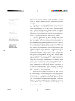 140 Uma história do negro no Brasil
denado à forca. Embora só tivesse durado alguns dias, o feito dos
cativos em Vassouras passou a fazer parte da memória local sobre a
escravidão.
A relação entre instabilidade política e revoltas escravas ficou
clara no Maranhão, com a exaltação dos escravos em meio à revolta
conhecida como Balaiada (1838-1841). Assaltos, assassinatos de fei-
tores e roubo de armas e munição faziam crer que estava sendo
organizada uma insurreição capaz de reunir gente dos mocambos e
das senzalas maranhenses naquele momento de crise política. Se-
nhores e governantes tinham bons motivos para se assustar.
Em 1839, mais de dois mil negros liderados pelo liberto
Cosme Bento das Chagas se estabeleceram numa fazenda às mar-
gens do rio Preto, cujo dono foi obrigado a conceder cartas de
alforria aos seus duzentos escravos antes de ser morto. Em 1840,
de novo Luís Alves de Lima e Silva foi enviado para a região com
a missão de pôr fim àquela situação. Derrotado, Cosme, junto com
mais duzentos quilombolas, tentou atravessar as fronteiras da pro-
víncia do Maranhão, mas foi capturado e executado em 1842. Em
1846 foi a vez das autoridades da província de Pernambuco desar-
ticularem uma sociedade secreta de negros acusada de tramar uma
insurreição escrava na cidade do Recife. O líder, chamado de Di-
vino Mestre por cerca de trezentos seguidores, era o crioulo Agos-
tinho José Pereira. A seita considerava que a Bíblia já anunciava o
fim da escravidão, cobrava dízimos dos fiéis e dizia que os santos
católicos eram apenas estátuas. Apesar da afronta que a crença do
Divino Mestre representava para a Igreja católica, o que mais as-
sustou as autoridades policiais foram os versos, que falavam da
revolução no Haiti, encontrados na casa de um dos seus discípu-
los. Nos versos a expressão moreno é usada, tudo indica, para signi-
ficar o conjunto dos afro-descendentes.
Após o declínio do tráfico e sua extinção em 1850, as revol-
tas foram rareando e prevaleceu um percurso mais calmo na resis-
tência escrava. Houve exceções, é claro, a exemplo do episódio
protagonizado por quilombolas no interior do Maranhão que, em
1867, conclamaram os cativos a promover a abolição. Assim como
fizeram os moradores do quilombo de Vila Matias em Santos, na
província de São Paulo, onde, sob a liderança do Pai Felipe, incor-
Trechos dos versos subversivos
do Divino Mestre:
Herdeira pela natureza
De digna estimação
Desta nobre cor morena
O primeiro foi Adão
...
Queiram a nação poderosa
De morenos e africanos
Defragou no Brasil
Dentro do pelo de cana
...
Homens sem humanidade
Lembra-te do futuro
Dá liberdade aos morenos
E temei a uma nuvem escura
...
Oh! grande é a cegueira
Desta gente Brasileira
Não olha para o Haiti
E para a América Inglesa
historia.pmd 11/5/2006, 10:09140
 