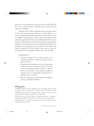 Uma história do negro no Brasil 141
poraram-se à luta abolicionista já nos anos 80 do século XIX. De
fato, como veremos adiante a rebeldia escrava recrudesceu nas
vésperas da abolição.
Mas não só de revoltas e quilombos foi a resistência escrava
no Brasil. É muito importante dizer que na vida cotidiana os es-
cravos estabeleceram maneiras miúdas de resistir tecidas na rotina
do trabalho. Vale repetir que o escravo descontente podia formar
quilombos e promover revoltas, mas também podia sabotar a pro-
dução do senhor, fingir estar doente para diminuir sua jornada de
trabalho, envenenar as pessoas da casa-grande, desobedecer siste-
maticamente e até negociar sua venda para um outro senhor que
mais lhe agradasse. De toda maneira, o que estava em jogo era
continuar autor da sua própria história, apesar da escravidão.
EXERCÍCIOS:
1. Comente a seguinte frase: ao fugir o escravo com-
prometia a produção e colocava em xeque a autori-
dade do senhor.
2. Os quilombos estabelecidos nas áreas mineradoras
punham em risco o comércio de ouro, entretanto
muitos comerciantes também tinham os quilom-
bolas como parceiros. Como podemos analisar as
relações entre as comunidades quilombolas e a
população livre e escrava?
3. Por que a Revolução do Haiti trouxe preocupações
para as autoridades brasileiras?
Bibliografia:
ANDRADE, Marcos Ferreira. “Rebelião escrava na Comarca do Rio das Mor-
tes, Minas Gerais: o caso Carrancas”. Afro-Ásia, nº 21/22 (1998-99), pp. 45-82.
CARVALHO, Marcus J. M. de. Liberdade: rotinas e rupturas do escravismo no Recife,
1822-1850. Recife: Editora Universitária da UFPE, 1998.
GOMES, Flávio dos Santos. Histórias de quilombolas: mocambos e comunidades de
senzalas no Rio de Janeiro, século XIX. Rio de Janeiro: Arquivo Nacional, 1995.
KARASCH, Mary C. A vida dos escravos no Rio de Janeiro (1808-1850). São Paulo:
Companhia das Letras, 2000.
historia.pmd 11/5/2006, 10:09141
 