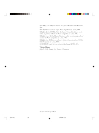 142 Uma história do negro no Brasil
MATTOSO, Kátia de Queirós Mattoso. Ser Escravo no Brasil. São Paulo: Brasiliense,
1982.
MOURA, Clóvis. Rebeliões da senzala. Porto Alegre:Mercado Aberto, 1988.
REIS, João José e GOMES, Flávio dos Santos Gomes. Liberdade por um fio –
história dos quilombos no Brasil. São Paulo: Companhia das Letras, 1996.
REIS, João José, e SILVA, Eduardo. Negociação e conflito – a resistência negra no Brasil
escravista, São Paulo: Companhia das Letras, 1989.
REIS, João José. Rebelião escrava no Brasil: a história do levante dos malês em 1835. São
Paulo: Conpanhia das Letras, 3003.
SCHWARTCZ, Stuart. Escravos, roceiros e rebeldes. Bauru: EDUSC, 2001.
Videos/filmes
Quilombo (1984). Direção Cacá Diegues. 119 minutos
historia.pmd 11/5/2006, 10:09142
 