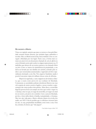Uma história do negro no Brasil 145
De escravo a liberto
Vimos no capítulo anterior que para os escravos a luta pela liber-
dade assumiu formas diversas, que incluíam fugas, quilombos e
revoltas. Mas, no Brasil escravocrata, havia também como se con-
seguir a liberdade por vias legais. Neste caso, a forma mais co-
mum era através de um documento chamado de carta de alforria ou
carta de liberdade escrito pelo senhor ou algum representante seu. O
indivíduo que deixava de ser escravo passava a ser chamado liberto
ou forro. Como se tratava de transferência de propriedade, o ato
devia ser lavrado por um tabelião em cartório, assinado pelo se-
nhor e por testemunhas juramentadas e registrado em livro espe-
cialmente destinado a este fim. Nos arquivos brasileiros ainda é
possível encontrar cópias de milhares dessas cartas de alforrias.
Depois de registrada, a carta original era devolvida ao liber-
to, que a usaria como prova de sua condição de liberdade.
Comumente as autoridades policiais abordavam libertos nas ruas
sob suspeita de serem escravos fugidos e nessas ocasiões a apre-
sentação das cartas podia evitar prisões. Além disso, a escravidão
ilegal de pessoas livres era sempre um risco que corria o negro ou
o mestiço, uma vez que, no auge da escravidão, ser negro era sinal
de ser escravo, até prova em contrário. Com a carta de liberdade,
por lei, o forro tinha direito à família, à propriedade e à herança.
Mas isso não valia para o liberto africano depois da revolta dos
malês, em 1835. Uma lei proibiu que os africanos tivessem bens
de raiz, ou seja, propriedade imobiliária como terra e casa. Esta
lei, contudo, foi dessas que “não pegou”.
historia.pmd 11/5/2006, 10:09145
 