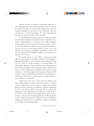 Uma história do negro no Brasil 147
Além de serviços, os senhores costumavam exigir dos es-
cravos determinadas condutas morais para terem acesso à alforria.
Na cidade de Cuiabá, em abril de 1885, Maria Justina da Gama
concedeu liberdade às suas escravas Ana e Francisca, desde que
continuassem a “viver honestamente em minha companhia até
que Deus lho permita um feliz estado conjugal”.
As alforrias gratuitas eram concedidas em maior quantidade
aos que tinham relações mais próximas com os senhores. Conce-
diam-se alforrias gratuitas às “crias da casa”; a filhos ilegítimos
dos proprietários com suas cativas; às amas que criaram os senho-
res e às vezes também aos filhos destas; a escravos domésticos e a
escravos idosos, sem forças para trabalhar. Muitas vezes essas
alforrias eram cercadas de solenidade, escolhendo os senhores as
datas de importância do calendário familiar, como batizados, ca-
samentos e formaturas.
Na segunda metade do século XIX, os senhores buscaram
exibir sua generosidade concedendo alforrias em homenagem a
alguma personalidade ou por ocasião de alguma celebração religi-
osa. Em 1879, na cidade da Bahia, o visconde Pedroso de
Albuquerque libertou a escrava Telesonia “em comemoração da
data de hoje, da sagrada morte da paixão de Nosso Senhor Jesus
Cristo”. Outros celebravam seus próprios feitos, apesar da data
coincidir com a de festas religiosas. Nas vésperas de Natal de 1870,
Frederico Augusto da Silva Lisboa alforriou seu escravo José, cri-
oulo de nove anos, por ser o dia em que ele senhor recebeu “o
grau de Doutor em medicina”.
Estima-se que entre 65 e 75 por cento das alforrias eram
feitas a título oneroso ou tinham cláusulas restritivas. As alforrias
onerosas exigiam que o escravo pagasse ao senhor por sua liber-
dade em forma de dinheiro, mercadoria ou alguma combinação
dos dois. Este tipo de alforria interessava mais ao senhor, pois
representava uma indenização para compensar a perda do escra-
vo. Havia casos de escravos que compravam um outro escravo e
davam ao senhor como forma de pagamento. No Rio de Janeiro,
os bons artífices costumavam comprar meninos no mercado do
Valongo para treiná-los em sua profissão e depois os ofereciam
aos senhores em troca da liberdade.
historia.pmd 11/5/2006, 10:09147
 