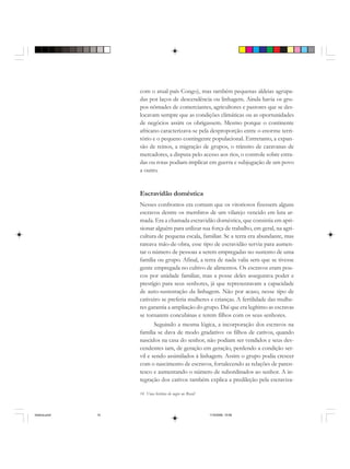 14 Uma história do negro no Brasil
com o atual país Congo), mas também pequenas aldeias agrupa-
das por laços de descendência ou linhagem. Ainda havia os gru-
pos nômades de comerciantes, agricultores e pastores que se des-
locavam sempre que as condições climáticas ou as oportunidades
de negócios assim os obrigassem. Mesmo porque o continente
africano caracterizava-se pela desproporção entre o enorme terri-
tório e o pequeno contingente populacional. Entretanto, a expan-
são de reinos, a migração de grupos, o trânsito de caravanas de
mercadores, a disputa pelo acesso aos rios, o controle sobre estra-
das ou rotas podiam implicar em guerra e subjugação de um povo
a outro.
Escravidão doméstica
Nesses confrontos era comum que os vitoriosos fizessem alguns
escravos dentre os membros de um vilarejo vencido em luta ar-
mada. Era a chamada escravidão doméstica, que consistia em apri-
sionar alguém para utilizar sua força de trabalho, em geral, na agri-
cultura de pequena escala, familiar. Se a terra era abundante, mas
rareava mão-de-obra, esse tipo de escravidão servia para aumen-
tar o número de pessoas a serem empregadas no sustento de uma
família ou grupo. Afinal, a terra de nada valia sem que se tivesse
gente empregada no cultivo de alimentos. Os escravos eram pou-
cos por unidade familiar, mas a posse deles assegurava poder e
prestígio para seus senhores, já que representavam a capacidade
de auto-sustentação da linhagem. Não por acaso, nesse tipo de
cativeiro se preferia mulheres e crianças. A fertilidade das mulhe-
res garantia a ampliação do grupo. Daí que era legítimo as escravas
se tornarem concubinas e terem filhos com os seus senhores.
Seguindo a mesma lógica, a incorporação dos escravos na
família se dava de modo gradativo: os filhos de cativos, quando
nascidos na casa do senhor, não podiam ser vendidos e seus des-
cendentes iam, de geração em geração, perdendo a condição ser-
vil e sendo assimilados à linhagem. Assim o grupo podia crescer
com o nascimento de escravos, fortalecendo as relações de paren-
tesco e aumentando o número de subordinados ao senhor. A in-
tegração dos cativos também explica a predileção pela escraviza-
historia.pmd 11/5/2006, 10:0814
 