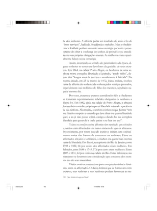 150 Uma história do negro no Brasil
de dos senhores. A alforria podia ser resultado de anos a fio de
“bons serviços”, lealdade, obediência e trabalho. Mas a obediên-
cia e a lealdade podiam esconder uma estratégia paciente e perse-
verante de obter a confiança do senhor, de prendê-lo ou enredá-
lo em suas próprias obrigações morais. As mulheres eram especi-
almente hábeis nessa estratégia.
Assim, invertendo o sentido do paternalismo da época, al-
guns senhores se tornavam devedores da gratidão de seus escra-
vos. Em 1864, na cidade Porto Alegre, os herdeiros de uma se-
nhora morta concedeu liberdade a Laurindo, “pardo velho”, de-
pois dos “longos anos de serviço e atendimento à falecida”. Na
mesma cidade, em 23 de março de 1872, Joana, mulata, recebeu
carta de alforria do senhor e da senhora pelos serviços prestados,
especialmente nas moléstias do filho dos mesmos, sepultado na-
quele mesmo dia.
Por vezes, escravos e escravas considerados fiéis e obedientes
se tornavam repentinamente rebeldes obrigando os senhores a
libertá-los. Em 1882, ainda na cidade de Porto Alegre, a africana
Justina abriu caminho próprio para a liberdade minando a paciência
de sua senhora. Aborrecida, a senhora confessou que Justina “tem
me faltado o respeito e entende que deve dizer-me quanta liberdade
quer, e eu já não posso sofrer, castigo-a dando-lhe sua completa
liberdade para gozar de ir onde queira e eu ficar em paz”.
Todos os estudos sobre alforrias têm revelado que crioulos
e pardos eram alforriados em maior número do que os africanos.
Possivelmente, por terem nascido escravos tinham um conheci-
mento maior das formas de convencer os senhores. Entre os
alforriados crioulos e africanos, a mulher era quem mais recebia
carta de liberdade. Em Parati, na capitania do Rio de Janeiro, entre
1789 e 1822, 66 por cento dos alforriados eram mulheres. Em
Salvador, entre 1684 e 1745, 57,6 por cento eram mulheres. Entre
1807 e 1831, 64 por cento na cidade do Rio. Estas diferenças são
marcantes se levarmos em consideração que a maioria dos escra-
vos era do sexo masculino.
Vários motivos concorriam para essa predominância femi-
nina entre os alforriados. Os laços íntimos que se formavam entre
escravas, seus senhores e suas senhoras podiam favorecer as mu-
historia.pmd 11/5/2006, 10:09150
 