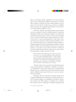152 Uma história do negro no Brasil
lheres, em particular aquelas empregadas no serviço doméstico.
Mas isso não é suficiente para explicar o fenômeno, pois a maioria
delas conquistou a alforria com muito esforço próprio e dos pa-
rentes. Um caso famoso de filho que, à custa do seu trabalho,
alforriou sua mãe, foi o jangadeiro José Napoleão, um dos pionei-
ros do abolicionismo popular no Ceará.
Além disso, seguindo uma tradição africana, muitas escravas
atuavam no pequeno comércio vendendo gêneros de primeira
necessidade. Muitas delas acumularam dinheiro no comércio de
verduras, frutas, peixes, carnes e doces nas ruas. Com isso tinham
acesso a recursos que utilizavam na compra da alforria. No merca-
do de cativos, as escravas, principalmente as mais idosas, custa-
vam menos que os homens. O preço mais baixo facilitava a com-
pra. A maioria feminina entre os alforriados refletia também es-
tratégias familiares de priorizar a liberdade das mulheres. Era uma
forma de garantir que a descendência nascesse livre do cativeiro.
Vejamos o que revelou uma senhora residente na cidade de
Sorocaba, em São Paulo, ao falar do esforço do seu escravo, Antô-
nio, para alforriar a mulher, em junho de 1834:
declaro mais que o dito Antônio me serviu quatro anos como
meu escravo, e com a melhor fidelidade e presteza prestando-
me os seus jornais de $480 [quatrocentos e oitenta réis] por
dia para remediar as minhas necessidades, e quando lhe dizia
que juntasse o seu dinheiro para comprar alguma coisa para si,
respondia-me que o que queria era a liberdade de sua mulher
e por isso minha consciência pede que eu a liberte.
Devemos observar que a promessa da alforria funcionava
como um meio de impor a obediência e a lealdade. Ser “ingrato”
ou “desobediente” eram motivos fortes para o cancelamento da
alforria, uma vez concedida. Mas estudos sobre alforria em várias
regiões do Brasil mostram que foram raros os casos de cancela-
mento de liberdade.
Finalmente, devemos mencionar uma forma incomum de
conquista da liberdade. Em momentos de conflito armado, os es-
cravos buscaram ampliar as possibilidades de alcançar a alforria.
Isso aconteceu em 1822, quando, na esperança de se tornarem
livres, muitos escravos se alistaram nos batalhões brasileiros para
historia.pmd 11/5/2006, 10:09152
 