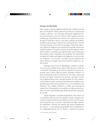 154 Uma história do negro no Brasil
Limites da liberdade
Nem sempre a alforria implicava melhoria das condições de vida
para o recém-liberto. Muitos gastavam suas forças no esforço para
comprar a alforria e suas economias diminuíam rapidamente de-
pois que deixavam a casa dos senhores. Havia aqueles, poucos é
verdade, que foram libertos por interesse dos senhores em se des-
fazerem de indivíduos idosos e sem mais condições de produzir.
Inválidos eram entregues à Santa Casa, onde passavam o resto da
vida num hospital ou nos asilos de mendigos. Outros iam engros-
sar as fileiras de indigentes que esmolavam em grande número nas
cidades brasileiras. Os arquivos policiais da época registram multi-
dões de pobres e mendigos que vagavam pelas ruas. Grande parte
deles já tinha vivido a experiência da escravidão. No século XIX,
na cidade de Cuiabá, para fugirem da indigência, ex-escravos ido-
sos ocupavam-se em revolver o cascalho já muito explorado das
minas em busca de algum ouro em pó que lhes assegurasse a so-
brevivência.
Quaisquer que fossem as dificuldades, os libertos conside-
ravam sua nova condição como muito melhor do que a vivida sob
a escravidão. Emancipar-se do cativeiro significava um passo im-
portante para a frente. Dali por diante, poderiam começar a se
livrar da interferência dos ex-senhores em suas vidas, mesmo que
tivessem, em alguns momentos, de recorrer a eles para socorrê-
los de alguma forma, como conseguir atestados de “boa conduta”
se pretendiam arranjar uma licença da polícia para trabalhar como
ganhador, para morar num quarteirão novo ou se naturalizar como
brasileiros. Na condição de libertos, os filhos que nascessem já
seriam livres. Emancipados da escravidão, era agora possível am-
pliar os recursos para batalhar pela alforria de parentes e parceiros
de senzala.
Alguns chegaram a acumular propriedades. Prova disso são
os inventários feitos de seus bens quando morriam. Naqueles do-
cumentos aparecem libertos possuidores de bens imóveis, geral-
mente pequenas casas e terrenos, onde plantavam alguns gêneros
de subsistência. Também era possível que fossem proprietários
de escravos — uma aspiração generalizada entre a população li-
vre, independentemente da cor. Porém, o aumento dos preços
historia.pmd 11/5/2006, 10:09154
 