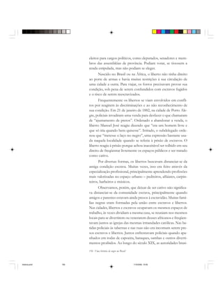 156 Uma história do negro no Brasil
eleitos para cargos políticos, como deputados, senadores e mem-
bros das assembléias de província. Podiam votar, se tivessem a
renda estipulada, mas não podiam se eleger.
Nascido no Brasil ou na África, o liberto não tinha direito
ao porte de armas e havia muitas restrições à sua circulação de
uma cidade a outra. Para viajar, os forros precisavam provar sua
condição, sob pena de serem confundidos com escravos fugidos
e o risco de serem reescravizados.
Frequentemente os libertos se viam envolvidos em confli-
tos por reagirem às discriminações e ao não reconhecimento de
sua condição. Em 21 de janeiro de 1882, na cidade de Porto Ale-
gre, policiais invadiram uma venda para desfazer o que chamaram
de “ajuntamento de pretos”. Ordenado a abandonar a venda, o
liberto Manoel José reagiu dizendo que “era um homem livre e
que só iria quando bem quisesse”. Irritado, o subdelegado orde-
nou que “metesse o laço no negro”, uma expressão bastante usa-
da naquela localidade quando se referia à prisão de escravos. O
liberto reagiu à prisão porque achou inaceitável ser tolhido em seu
direito de freqüentar livremente os espaços públicos e ser tratado
como cativo.
Por diversas formas, os libertos buscavam distanciar-se da
antiga condição escrava. Muitas vezes, isso era feito através da
especialização profissional, principalmente aprendendo profissões
mais valorizadas no espaço urbano – pedreiros, alfaiates, carpin-
teiros, barbeiros e músicos.
Observamos, porém, que deixar de ser cativo não significa-
va distanciar-se da comunidade escrava, principalmente quando
amigos e parentes estavam ainda presos à escravidão. Muitas famí-
lias negras eram formadas pela união entre escravos e libertos.
Nas cidades, libertos e escravos ocupavam os mesmos espaços de
trabalho, às vezes dividiam a mesma casa, se reuniam nos mesmos
locais para se divertirem ou venerarem deuses africanos e freqüen-
tavam juntos as igrejas das mesmas irmandades católicas. Nas ba-
tidas policiais às tabernas e nas ruas não era incomum serem pre-
sos escravos e libertos. Juntos enfrentavam policiais quando apa-
nhados em rodas de capoeira, batuques, sambas e outros diverti-
mentos proibidos. Ao longo do século XIX, as autoridades brasi-
historia.pmd 11/5/2006, 10:09156
 