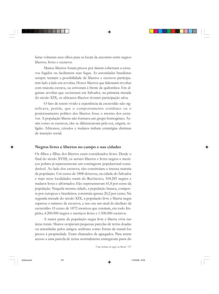 Uma história do negro no Brasil 157
leiras voltaram seus olhos para os locais de encontro entre negros
libertos, livres e escravos.
Muitos libertos foram presos por darem cobertura a escra-
vos fugidos ou facilitarem suas fugas. As autoridades brasileiras
sempre temiam a possibilidade de libertos e escravos participa-
rem lado a lado em revoltas. Houve libertos que lideraram revoltas
com maioria escrava, ou estiveram à frente de quilombos. Em al-
gumas revoltas que ocorreram em Salvador, na primeira metade
do século XIX, os africanos libertos tiveram participação ativa.
O fato de terem vivido a experiência da escravidão não sig-
nificava, porém, que o comportamento cotidiano ou o
posicionamento político dos libertos fosse o mesmo dos escra-
vos. A população liberta não formava um grupo homogêneo. As-
sim como os escravos, eles se diferenciavam pela cor, origem, re-
ligião. Africanos, crioulos e mulatos tinham estratégias distintas
de inserção social.
Negros livres e libertos no campo e nas cidades
Os filhos e filhas dos libertos eram considerados livres. Desde o
final do século XVIII, os setores libertos e livres negros e mesti-
ços pobres já representavam um contingente populacional consi-
derável. Ao lado dos escravos, eles constituíam a imensa maioria
da população. Um censo de 1808 detectou, na cidade do Salvador
e mais treze localidades rurais do Recôncavo, 104.285 negros e
mulatos livres e alforriados. Eles representavam 41,8 por cento da
população. Naquela mesma cidade, a população branca, compos-
ta por europeus e brasileiros, constituía apenas 20,2 por cento. Na
segunda metade do século XIX, a população livre e liberta negra
superou o número de escravos, e isso era um sinal do declínio da
escravidão. O censo de 1872 mostrou que existiam, em todo Im-
pério, 4.200.000 negros e mestiços livres e 1.500.000 escravos.
A maior parte da população negra livre e liberta vivia nas
áreas rurais. Muitos ocupavam pequenas parcelas de terras doadas
ou arrendadas pelos antigos senhores como forma de mantê-los
presos à propriedade. Eram chamados de agregados. Para terem
acesso a uma parcela de terras normalmente entregavam parte do
historia.pmd 11/5/2006, 10:09157
 