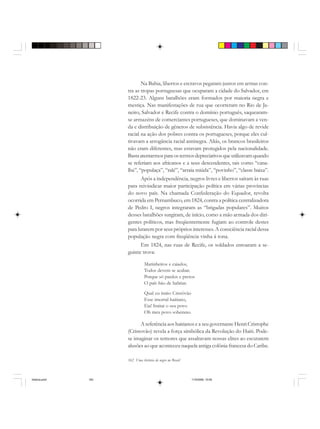 162 Uma história do negro no Brasil
Na Bahia, libertos e escravos pegaram juntos em armas con-
tra as tropas portuguesas que ocuparam a cidade do Salvador, em
1822-23. Alguns batalhões eram formados por maioria negra e
mestiça. Nas manifestações de rua que ocorreram no Rio de Ja-
neiro, Salvador e Recife contra o domínio português, saquearam-
se armazéns de comerciantes portugueses, que dominavam a ven-
da e distribuição de gêneros de subsistência. Havia algo de revide
racial na ação dos pobres contra os portugueses, porque eles cul-
tivavam a arrogância racial antinegra. Aliás, os brancos brasileiros
não eram diferentes, mas estavam protegidos pela nacionalidade.
Bastaatentarmosparaostermosdepreciativosqueutilizavamquando
se referiam aos africanos e a seus descendentes, tais como “cana-
lha”, “populaça”, “ralé”, “arraia miúda”, “povinho”, “classe baixa”.
Após a independência, negros livres e libertos saíram às ruas
para reivindicar maior participação política em várias províncias
do novo país. Na chamada Confederação do Equador, revolta
ocorrida em Pernambuco, em 1824, contra a política centralizadora
de Pedro I, negros integraram as “brigadas populares”. Muitos
desses batalhões surgiram, de início, como a mão armada dos diri-
gentes políticos, mas freqüentemente fugiam ao controle destes
para lutarem por seus próprios interesses. A consciência racial dessa
população negra com freqüência vinha à tona.
Em 1824, nas ruas de Recife, os soldados entoaram a se-
guinte trova:
Marinheiros e caiados,
Todos devem se acabar.
Porque só pardos e pretos
O país hão de habitar.
Qual eu imito Cristóvão
Esse imortal haitiano,
Eia! Imitai o seu povo
Oh meu povo soberano.
A referência aos haitianos e a seu governante Henri Cristophe
(Cristovão) revela a força simbólica da Revolução do Haiti. Pode-
se imaginar os temores que assaltavam nossas elites ao escutarem
alusões ao que aconteceu naquela antiga colônia francesa do Caribe.
historia.pmd 11/5/2006, 10:09162
 