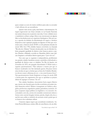Uma história do negro no Brasil 165
quase sempre ao custo de muitos artifícios para calar ou esconder
o lado africano de sua ascendência.
Quanto mais escura a pele, mais limites e discriminações. Os
negros ingressavam nas forças armadas ou na Guarda Nacional,
mas jamais alcançavam as patentes mais altas. Como soldados rasos
e marinheiros sofriam castigos físicos caso incorressem em alguma
falta ou desobedecessem aos superiores hierárquicos. Não por aca-
so, a questão da abolição da discriminação de negros e mestiços
despontou como aspiração popular em algumas revoltas que ocor-
reram entre o final do século XVIII e as três primeiras décadas do
século XIX. Em 1798, rebeldes baianos envolvidos na chamada
“Revolta dos Alfaiates” fizeram circular pelas ruas de Salvador bo-
letins pregando igualdade de direitos entre brancos, pretos e par-
dos. Durante a Balaiada, ocorrida no Maranhão, líderes mais radi-
cais chegaram a reivindicar direitos iguais para o “povo de cor”.
Nos anos que se seguiram à independência, proliferaram
nas grandes cidades brasileiras jornais e periódicos defendendo a
igualdade de direitos entre os cidadãos. No Rio de Janeiro, em
novembro de 1833, um pasquim denominado O Mulato trazia o
seguinte questionamento: “Não sabemos o motivo por que os
brancos moderados nos hão declarado guerra. Há pouco lemos
uma circular em que se declara que as listas dos Cidadãos Brasilei-
ros devem conter a diferença de cor – e isto entre homens livres”.
Tais questionamentos foram freqüentes ao longo do século XIX
e faziam parte dos argumentos dos que se opunham ao projeto
elitista de segregar os homens “de cor”.
Nas cidades brasileiras oitocentistas havia negros libertos
que, mesmo não fazendo parte da elite econômica, possuíam situ-
ação financeira estável. Mulatos conseguiram ser médicos, advo-
gados, professores, engenheiros, padres, periodistas, escritores. Al-
guns ocuparam cargos públicos no legislativo e no executivo. In-
comodados com eles, setores da sociedade costumavam criticar a
forma como usavam bengala, botinas, pistola, chapéu alto, luva e
anel de ouro, enfim os símbolos de ascensão social e poder que só
os brancos ricos admitiam utilizar.
Citaremos alguns negros que ascenderam socialmente. An-
tônio Pereira Rebouças, mulato, filho de uma liberta e de um alfai-
historia.pmd 11/5/2006, 10:09165
 