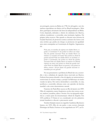 166 Uma história do negro no Brasil
ate português, nasceu na Bahia em 1798, foi advogado e um dos
maiores especialistas em direito civil no Brasil monárquico. Além
disso, participou ativamente das lutas de independência na Bahia.
Como deputado, defendeu o direito de cidadania dos libertos,
embora considerasse a escravidão uma instituição legítima. Ele
próprio tinha escravos. Mas quando se discutiu uma reforma da
Guarda Nacional, ele protestou contra a exclusão dos forros com
uma retórica que punha em cheque as promessas de igualdade
anos antes estampadas na Constituição do Império. Argumentou
ele:
Pode, pois, ser membro da regência um cidadão liberto, se-
gundo a Constituição? E não poderá ser alferes da compa-
nhia das guardas nacionais? Pode um cidadão liberto ser
ministro ou secretário de Estado? Não poderá ser oficial da
guarda nacional? Pode um cidadão liberto ser arcebispo, se-
gundo a Constituição, não poderá ser oficial das guardas
nacionais? Pode um cidadão liberto ser ministro do tribunal
supremo de justiça, não poderá ser oficial das guardas naci-
onais? Pode um cidadão liberto ser general, e não poderá ser
alferes, tenente e daí por diante nas guardas nacionais co-
mandadas por este general?
No seu pensamento o problema do Brasil não era a escravi-
dão e sim a cidadania de segunda classe reservada aos libertos.
Embora hoje pareça absurdo o fato de alguém ser antiescravista e
escravocrata ao mesmo tempo, a posição de Rebouças era muito
ousada na época. Ele tentou desracializar a escravidão, ou seja,
justificava a escravidão africana como um episódio da história
mundial e não como determinismo natural.
Francisco de Paula Brito nasceu no Rio de Janeiro em 1809.
Filho de carpinteiro, nunca freqüentou escola, mas tornou-se po-
eta, tradutor, jornalista, editor e livreiro. Em sua tipografia impri-
mia-se a maior parte da documentação oficial do Império. Em
1833, publicou O Homem de cor, considerado um dos primeiros
jornais brasileiros a discutir o preconceito racial.
Teodoro Sampaio nasceu no engenho Canabrava, Recôncavo
baiano, em 1855, filho de um padre e uma escrava chamada
Domingas da Paixão. Formou-se em engenharia em 1877, na Es-
historia.pmd 11/5/2006, 10:09166
 