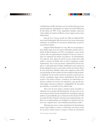 168 Uma história do negro no Brasil
cola Politécnica do Rio de Janeiro, mas foi em São Paulo que atuou
profissionalmente, participando da criação da Escola Politécnica
de São Paulo, em 1893. Como engenheiro, Sampaio viajou por
várias cidades do interior do Brasil e nessas viagens atuava como
abolicionista.
João da Cruz e Souza, nascido em 1862, na cidade de Des-
terro, atual Florianópolis, filho de escravos, foi o nosso maior poeta
simbolista. Foi militante do movimento abolicionista na provín-
cia de Santa Catarina.
Joaquim Maria Machado de Assis, filho de um português e
uma mulher negra, neto de escravos alforriados, nascido num su-
búrbio do Rio de Janeiro, em 1839, é considerado o nosso maior
escritor. Mas seu aprimoramento literário foi fruto de muito es-
forço de superação dos limites da pobreza e da discriminação.
Aos quatorze anos, depois da morte do pai, vendia doces para
ajudar o sustento da família. Não se sabe se freqüentou escolas
regularmente, mas é certo que desde a adolescência buscou inte-
grar-se à vida intelectual da cidade trabalhando como caixeiro de
livraria, tipógrafo, revisor e, mais tarde, escritor de crônicas. Dono
de uma ironia fina, Machado sabia como ninguém extrair refle-
xões profundas de fatos miúdos da vida cotidiana do Rio de Janei-
ro. Machado foi um escritor sensível às questões cruciais que en-
volviam a população negra carioca, especialmente dos que eram
escravos. Em muitas crônicas e romances, ele transformava se-
nhores e senhoras de escravos em narradores, o que que lhe per-
mitiu flagrar interesses, ambições e ambigüidades de uma gente
que defendeu a escravidão até seus últimos dias.
Mas o fato de esses negros e mestiços terem ascendido so-
cialmente não os poupava da discriminação. Vez por outra os jor-
nais da época faziam menção desdenhosa à ascendência negra de
políticos e personalidades que se destacavam. Na década de 1830,
um jornal do Rio de Janeiro informava que freqüentemente mu-
lheres de cor parda podiam ser ofendidas nos camarotes dos tea-
tros com a seguinte frase: “fora mindubi [amendoim] torrado”.
Marcados por essas e outras experiências de discriminação,
muitos negros libertos e livres se envolveram nas causas sociais
do seu povo. Foram muitos os negros à frente do movimento
historia.pmd 11/5/2006, 10:09168
 
