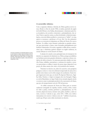 16 Uma história do negro no Brasil
A escravidão islâmica
Com a expansão islâmica a história da África ganhou novos ru-
mos. Desde os fins do século VIII, os árabes, partindo da região
do Golfo Pérsico e da Arábia, disseminaram o islamismo pela for-
ça da palavra, dos acordos comerciais e, principalmente, das ar-
mas. Eram as guerras santas, as jihad, destinadas a islamizar popu-
lações, converter líderes políticos e escravizar os “infiéis”, ou seja,
quem se recusasse a professar a fé em Alá. Um dos primeiros
povos a se converter ao islamismo, na África do Norte, foi o povo
berbere. As cáfilas, como ficaram conhecidas as grandes carava-
nas que percorriam o Saara, eram formadas principalmente por
berberes islamizados. Foi assim, seguindo a trilha desses comerci-
antes, que o islamismo ganhou adeptos na região sudanesa, na
savana africana ao sul do deserto do Saara.
A adoção do camelo como principal meio de transporte foi
decisiva na expansão do islamismo na África, porque possibilitou
aos berberes percorrer grandes distâncias e suportar as duras con-
dições da vida no deserto. As caravanas pareciam cidades em mar-
cha. Guias, soldados, mercadores e centenas de camelos e escra-
vos percorriam as trilhas à mercê da pouca água disponível nos
poços, do clima ameno dos oásis e da resistência dos animais.
Transitar no deserto era, além de exaustivo, uma peripécia
perigosa: corria-se o risco de enfrentar tempestades de areia, de se
perder entre dunas ou de sofrer ataques de assaltantes. Eram lon-
gas viagens por rotas que, no século IX, ligavam Marrocos, Argé-
lia, Líbia, Tunísia e o Egito às margens dos rios Senegal e Níger,
ao sul da Mauritânia e ao lago Chade. Já na metade daquele século
os escravos eram os principais produtos dos caravaneiros do Saara,
que por ali transportaram cerca de 300 mil pessoas.
As cáfilas rumavam do Norte da África para as savanas
sudanesas carregadas de espadas, tecidos, cavalos, cobre, contas
de vidro e pedra, conchas, perfumes e, principalmente, sal. No
retorno, depois de meses, traziam ouro, peles, marfim e, cada vez
mais, escravos. Calcula-se que, entre 650 e 1800, esse tráfico
transaariano de escravos vitimou cerca de 7 milhões de pessoas,
sendo que 20 por cento delas morreram no deserto.
Um terço do território do continente africano é ocupa-
do pelo deserto do Saara. São 8,6 milhões de km2. O
Saara estende-se do litoral atlântico da África ao Mar
Vermelho. Nessa parte árida, porém, se localiza uma
das regiões mais férteis do globo: a faixa de terra ba-
nhada pelo rio Nilo.
historia.pmd 11/5/2006, 10:0816
 