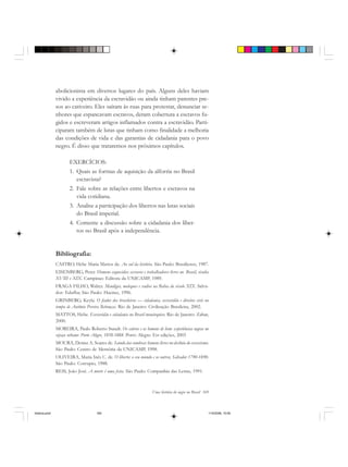 Uma história do negro no Brasil 169
abolicionista em diversos lugares do país. Alguns deles haviam
vivido a experiência da escravidão ou ainda tinham parentes pre-
sos ao cativeiro. Eles saíram às ruas para protestar, denunciar se-
nhores que espancavam escravos, deram cobertura a escravos fu-
gidos e escreveram artigos inflamados contra a escravidão. Parti-
ciparam também de lutas que tinham como finalidade a melhoria
das condições de vida e das garantias de cidadania para o povo
negro. É disso que trataremos nos próximos capítulos.
EXERCÍCIOS:
1. Quais as formas de aquisição da alforria no Brasil
escravista?
2. Fale sobre as relações entre libertos e escravos na
vida cotidiana.
3. Analise a participação dos libertos nas lutas sociais
do Brasil imperial.
4. Comente a discussão sobre a cidadania dos liber-
tos no Brasil após a independência.
Bibliografia:
CASTRO, Hebe Maria Mattos de. Ao sul da história. São Paulo: Brasiliense, 1987.
EISENBERG, Peter. Homens esquecidos: escravos e trabalhadores livres no Brasil, séculos
XVIII e XIX. Campinas: Editora da UNICAMP, 1989.
FRAGA FILHO, Walter. Mendigos, moleques e vadios na Bahia do século XIX. Salva-
dor: Edufba; São Paulo: Hucitec, 1996.
GRINBERG, Keyla. O fiador dos brasileiros — cidadania, escravidão e direitos civis no
tempo de Antônio Pereira Rebouças. Rio de Janeiro: Civilização Brasileira, 2002.
MATTOS, Hebe. Escravidão e cidadania no Brasil monárquico. Rio de Janeiro: Zahar,
2000.
MOREIRA, Paulo Roberto Staudt. Os cativos e os homens de bem: experiências negras no
espaço urbano: Porto Alegre, 1858-1888. Porto Alegre: Est edições, 2003
MOURA, Denise A. Soares de. Saindo das sombras: homens livres no declínio do escravismo.
São Paulo: Centro de Memória da UNICAMP, 1998.
OLIVEIRA, Maria Inês C. de. O liberto: o seu mundo e os outros, Salvador 1790-1890.
São Paulo: Corrupio, 1988.
REIS, João José. A morte é uma festa. São Paulo: Companhia das Letras, 1991.
historia.pmd 11/5/2006, 10:09169
 
