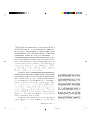 Uma história do negro no Brasil 173
Podemos dizer que, para a maior parte do mundo ocidental, o
século XIX representou a “era das emancipações”. Naquele sécu-
lo, a escravidão e as demais formas de trabalho forçado, como a
servidão na Rússia, foram condenadas e extintas em várias partes
da Europa e das Américas. Na Europa, desde fins do século XVIII,
surgiram movimentos abolicionistas reivindicando o fim do tráfi-
co e a extinção do trabalho escravo. Aqueles movimentos modifi-
caram o posicionamento dos governos das grandes potências em
relação à escravidão em seus domínios coloniais. Por exemplo, foi
sob pressão dos abolicionistas que, em 1808, foi abolido o tráfico
transatlântico para as colônias inglesas do Caribe e, em 1834, foi
abolida a escravidão nessas mesmas colônias.
Sem dúvida, aqueles acontecimentos repercutiram no Brasil e
deixaram evidente que se havia quebrado o pacto entre as grandes
nações coloniais européias de defesa da escravidão. Repercutiu tam-
bém a revolução escrava do Haiti. As elites brasileiras temiam que
seus escravos fizessem o mesmo. Durante todo o século XIX, o
fantasma do “haitianismo” atormentou as cabeças de quem defen-
dia e inspirou quem atacava a ordem escravocrata. Muitos críticos
da escravidão na primeira metade do século advertiam que se o trá-
fico e em seguida a escravidão não desaparecessem o Haiti poderia
repetir-se no Brasil. De fato, para os escravos brasileiros os aconte-
cimentos do Haiti tiveram outro significado, mostraram que era
possível sonhar com o fim da escravidão.
Mas foi na segunda metade do século XIX, especialmente
depois da proibição do tráfico, em 1850, que o debate sobre a
Na Inglaterra, a primeira reação contra a escravidão
ocorreu na segunda metade do século XVIII, partindo
de uma seita protestante radical, os Quakers. Eles con-
sideravam a escravidão um pecado e não admitiam que
um cristão pudesse tirar proveito dela. Em 1768, envia-
ram ao parlamento uma solicitação pedindo o fim do
tráfico de escravos. Pouco depois, John Wesley, o fun-
dador do movimento metodista, pregou contra a es-
cravidão afirmando que preferia ver as colônias ingle-
sas do Caribe naufragarem do que manter um sistema
que “violava a justiça, a misericórdia, a verdade”. Em
1787, um grupo militante chamado Os Santos (The
Saints), liderado por William Wilberforce, organizou a
Sociedade Antiescravista (Anti-slavery Society). Graças
às pressões dessa sociedade, contra os interesses
escravistas das cidades de Liverpool e Bristol, foram
abolidos o tráfico em 1807 e a escravidão em 1834.
Com este último ato foram libertos 776 mil escravos,
mantidos porém sob um regime de “aprendizado”. Sob
pressão dos libertos o aprendizado foi abolido em 1838
e a liberdade definitiva conquistada.
historia.pmd 11/5/2006, 10:09173
 