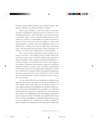 Uma história do negro no Brasil 175
licionista Joaquim Nabuco, afirmou que a abolição imediata “pre-
cipitaria o Brasil em um abismo profundo e infinito”.
Para se opor à abolição, os donos de escravos e seus repre-
sentantes no parlamento argumentavam que os cativos não esta-
vam preparados para a vida em liberdade, e que fora do cativeiro
se tornariam vadios e ociosos. Fizeram também previsões catas-
tróficas de aumento da criminalidade nas cidades decorrente da
saída dos escravos das zonas rurais. Na verdade, os senhores não
queriam perder o controle sobre seus trabalhadores cativos e só
admitiam que a abolição fosse feita no longo prazo, com indeni-
zação e leis que garantissem que, mesmo depois de abolido o ca-
tiveiro, os ex-escravos não abandonariam suas propriedades.
Já os escravos tinham expectativas de que a abolição do ca-
tiveiro acontecesse o mais rápido possível. Estudos recentes de-
monstraram que os escravos tomaram iniciativas que aceleraram o
fim da escravidão, como as fugas, a formação de quilombos e a
rebeldia cotidiana. A movimentação dos escravos teve repercus-
são política e influenciou decisivamente o processo da abolição.
Influenciou inclusive a forma como os políticos encaminharam
as discussões sobre as leis emancipacionistas. Deputados, senado-
res e conselheiros do Império, muitos deles grandes proprietários
de escravos, estavam atentos ao que acontecia à sua volta e muitas
das suas decisões foram tomadas sob pressão do que viam nas
ruas e nas senzalas.
As duas últimas décadas que antecederam a abolição foram
marcadas pelo aumento das fugas e do número de quilombos em
todo o Brasil. Veremos que, nesses atos de rebeldia, escravos e es-
cravas agiram avaliando as possibilidades do momento, tirando pro-
veito da crescente desmoralização da escravidão e do sentimento
antiescravista que crescia entre a população livre. Procuraram tam-
bém explorar as possibilidades abertas pela legislação imperial dis-
putando na justiça o direito à liberdade. Este capítulo busca mostrar
como os escravos participaram e interferiram decisivamente no pro-
cesso que culminou com a abolição da escravidão no Brasil. Os
negros brasileiros não esperaram passivamente pela sua libertação.
historia.pmd 11/5/2006, 10:09175
 