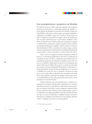 176 Uma história do negro no Brasil
Leis emancipacionistas e perspectivas de liberdade
No final da década de 1860, o governo imperial tomou algumas
iniciativas para promover a substituição gradual do trabalho es-
cravo. Depois da abolição da escravidão nos Estados Unidos, em
1865, Brasil e Cuba eram os únicos países que ainda mantinham a
exploração do trabalho escravo nas Américas. Numa época em
que se condenava a escravidão nos quatro cantos do mundo, isso
não era nada confortável para os governantes brasileiros. Além
disso, no final dos anos sessenta, ainda que em pequenos grupos,
os abolicionistas começaram a agitar os grandes centros urbanos
com discursos inflamados exigindo o fim do cativeiro. E mais, no
final da década de 1860, as ocorrências de crimes, fugas e revoltas
escravas aumentaram em várias províncias do Brasil, especialmente
nas do Sudeste, onde se concentrava o maior número de cativos.
Para conservar a imagem de soberano ilustrado, d. Pedro II
passou a se pronunciar publicamente favorável à erradicação da
escravidão no país. Em 1867, o imperador encomendou aos seus
conselheiros propostas de extinção do trabalho escravo. Na oca-
sião, os conselheiros elaboraram um projeto de emancipação que
previa a libertação dos filhos das escravas e a criação de um fundo
para custear a compra da liberdade. Para acalmar os fazendeiros, o
projeto propunha a adoção de leis que obrigassem os ex-escravos
a trabalhar nas terras dos seus ex-senhores sob pena de serem
presos como vadios. Mas as discussões não avançaram, pois ainda
havia muita oposição à aprovação de qualquer reforma que tocas-
se na propriedade escrava, pelo que ela representava para a movi-
mentação da economia do país.
Embora afirmasse que não pretendia fazer a abolição já, o
imperador foi bastante criticado pelos proprietários de escravos.
Em diversos jornais, os fazendeiros o criticaram por querer inter-
ferir nas relações escravistas, e muitos chegaram a ameaçar Pedro
II com a perda do trono. Mesmo assim, cautelosamente, o gover-
no imperial tomou algumas medidas. Em junho de 1865, determi-
nou que os escravos condenados a trabalhos forçados não pode-
riam mais ser castigados com chicotes. No ano seguinte, declarou
extinto o emprego de escravos em obras públicas.
historia.pmd 11/5/2006, 10:09176
 