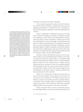 178 Uma história do negro no Brasil
recorreram à justiça para conseguir a liberdade.
Alvo de críticas por parte dos senhores, a lei de 28 de setem-
bro de 1871 terminou definindo o caminho pelo qual o governo
imperial pretendia abolir a escravidão. Ou seja, a escravidão aca-
baria de forma gradual e respeitando o direito de propriedade dos
senhores.
Mesmo considerando as deficiências do governo em fazer
valer os direitos dos ingênuos e as fraudes na aplicação do fundo
de emancipação, a Lei do Ventre Livre abriu perspectivas impor-
tantes para muitos escravos alcançarem a alforria por meio das
ações de liberdade. Os escravos das cidades e das fazendas estavam
atentos aos direitos garantidos pela lei. Por exemplo, em janeiro de
1875, ao ser preso na freguesia de Santana, em Salvador, o escravo
Raimundo, fugido do engenho Laranjeiras, na vila de São Francisco
do Conde, disse ter fugido porque soube que não havia sido matri-
culado por sua senhora. Ele disse ainda que tinha pecúlio de 92 mil
réis e foi para a cidade “tratar de minha liberdade”.
Sem que os autores da lei pudessem prever, os escravos pas-
saram a utilizar as ações de liberdade para reivindicar outros direi-
tos, denunciar maus-tratos, castigos físicos e a escravização ilegal
de africanos desembarcados depois de 1831, ano da primeira proi-
bição do tráfico. Nos anos oitenta, cresceu o número dos que
fugiam para buscar a proteção de juízes ou autoridades policiais.
Foi para denunciar maus-tratos que, em 19 de outubro de 1881, a
escrava Rosalina, crioula, com um “filho de peito”, fugiu do enge-
nho Quingona, no Recôncavo baiano, e seguiu para Salvador em
busca da proteção do chefe de polícia.
Muitas vezes, ao denunciar os senhores por maus-tratos, os
cativos estavam se referindo a outros rigores da vida escrava. Ao
ser preso em 30 de outubro de 1879, David, crioulo, maior de
trinta anos, casado e com um filho, morador no engenho São José,
em Abrantes, interior da Bahia, alegou ter fugido do domínio do
senhor por causa dos “maus modos que dele recebe, sendo-lhe
exigido trabalho de lavoura maior do que pode ser prestado”.
Desde a década de 1870, os escravos perceberam que algu-
mas autoridades judiciais estavam se posicionando claramente em
A emancipação dos filhos de mulheres escravas não
foi uma invenção dos legisladores brasileiros. A idéia
apareceu em alguns tratados escritos no século XVIII e
posteriormente foi aplicada, por exemplo, no Chile, em
1811, na Colômbia, em 1821. Em 1861, chegou a ser
recomendada por Abraham Lincoln para o estado do
Delaware, nos Estados Unidos. No Brasil, as discus-
sões sobre a libertação do ventre existiam desde o iní-
cio do século XIX e intensificaram-se no final da déca-
da de 1860, quando foi apresentado o projeto na As-
sembléia Geral Legislativa. Os debates foram acirra-
dos e houve muita resistência à idéia. Entre maio e se-
tembro de 1871, várias organizações agrícolas e co-
merciais do Rio de Janeiro, Minas Gerais e São Paulo
enviaram dezenas de petições à Assembléia manifes-
tando-se contrárias à lei. Alguns oponentes da lei che-
garam a advertir que a reforma fomentaria uma revolta
geral de escravos. Um deputado imaginou “dias lúgu-
bres, com todo seu cortejo de crimes, horrores e ce-
nas escandalosas”. Contudo, os argumentos dos
opositores não foram suficientes para impedir a apro-
vação da lei.
historia.pmd 11/5/2006, 10:09178
 