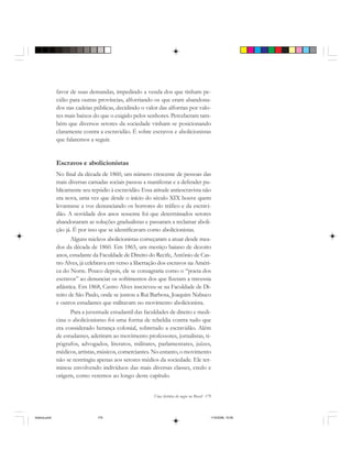 Uma história do negro no Brasil 179
favor de suas demandas, impedindo a venda dos que tinham pe-
cúlio para outras províncias, alforriando os que eram abandona-
dos nas cadeias públicas, decidindo o valor das alforrias por valo-
res mais baixos do que o exigido pelos senhores. Perceberam tam-
bém que diversos setores da sociedade vinham se posicionando
claramente contra a escravidão. É sobre escravos e abolicionistas
que falaremos a seguir.
Escravos e abolicionistas
No final da década de 1860, um número crescente de pessoas das
mais diversas camadas sociais passou a manifestar e a defender pu-
blicamente seu repúdio à escravidão. Essa atitude antiescravista não
era nova, uma vez que desde o início do século XIX houve quem
levantasse a voz denunciando os horrores do tráfico e da escravi-
dão. A novidade dos anos sessenta foi que determinados setores
abandonaram as soluções gradualistas e passaram a reclamar aboli-
ção já. É por isso que se identificavam como abolicionistas.
Alguns núcleos abolicionistas começaram a atuar desde mea-
dos da década de 1860. Em 1865, um mestiço baiano de dezoito
anos, estudante da Faculdade de Direito do Recife, Antônio de Cas-
tro Alves, já celebrava em verso a libertação dos escravos na Améri-
ca do Norte. Pouco depois, ele se consagraria como o “poeta dos
escravos” ao denunciar os sofrimentos dos que fizeram a travessia
atlântica. Em 1868, Castro Alves inscreveu-se na Faculdade de Di-
reito de São Paulo, onde se juntou a Rui Barbosa, Joaquim Nabuco
e outros estudantes que militavam no movimento abolicionista.
Para a juventude estudantil das faculdades de direito e medi-
cina o abolicionismo foi uma forma de rebeldia contra tudo que
era considerado herança colonial, sobretudo a escravidão. Além
de estudantes, aderiram ao movimento professores, jornalistas, ti-
pógrafos, advogados, literatos, militares, parlamentares, juízes,
médicos, artistas, músicos, comerciantes. No entanto, o movimento
não se restringiu apenas aos setores médios da sociedade. Ele ter-
minou envolvendo indivíduos das mais diversas classes, credo e
origem, como veremos ao longo deste capítulo.
historia.pmd 11/5/2006, 10:09179
 