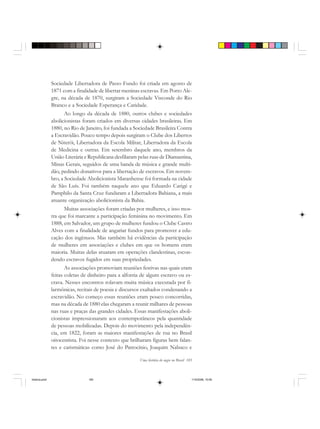 Uma história do negro no Brasil 185
Sociedade Libertadora de Passo Fundo foi criada em agosto de
1871 com a finalidade de libertar meninas escravas. Em Porto Ale-
gre, na década de 1870, surgiram a Sociedade Visconde do Rio
Branco e a Sociedade Esperança e Caridade.
Ao longo da década de 1880, outros clubes e sociedades
abolicionistas foram criados em diversas cidades brasileiras. Em
1880, no Rio de Janeiro, foi fundada a Sociedade Brasileira Contra
a Escravidão. Pouco tempo depois surgiram o Clube dos Libertos
de Niterói, Libertadora da Escola Militar, Libertadora da Escola
de Medicina e outras. Em setembro daquele ano, membros da
União Literária e Republicana desfilaram pelas ruas de Diamantina,
Minas Gerais, seguidos de uma banda de música e grande multi-
dão, pedindo donativos para a libertação de escravos. Em novem-
bro, a Sociedade Abolicionista Maranhense foi formada na cidade
de São Luís. Foi também naquele ano que Eduardo Carigé e
Pamphilo da Santa Cruz fundaram a Libertadora Bahiana, a mais
atuante organização abolicionista da Bahia.
Muitas associações foram criadas por mulheres, e isso mos-
tra que foi marcante a participação feminina no movimento. Em
1888, em Salvador, um grupo de mulheres fundou o Clube Castro
Alves com a finalidade de angariar fundos para promover a edu-
cação dos ingênuos. Mas também há evidências da participação
de mulheres em associações e clubes em que os homens eram
maioria. Muitas delas atuaram em operações clandestinas, escon-
dendo escravos fugidos em suas propriedades.
As associações promoviam reuniões festivas nas quais eram
feitas coletas de dinheiro para a alforria de algum escravo ou es-
crava. Nesses encontros rolavam muita música executada por fi-
larmônicas, recitais de poesia e discursos exaltados condenando a
escravidão. No começo essas reuniões eram pouco concorridas,
mas na década de 1880 elas chegaram a reunir milhares de pessoas
nas ruas e praças das grandes cidades. Essas manifestações aboli-
cionistas impressionaram aos contemporâneos pela quantidade
de pessoas mobilizadas. Depois do movimento pela independên-
cia, em 1822, foram as maiores manifestações de rua no Brasil
oitocentista. Foi nesse contexto que brilharam figuras bem falan-
tes e carismáticas como José do Patrocínio, Joaquim Nabuco e
historia.pmd 11/5/2006, 10:09185
 