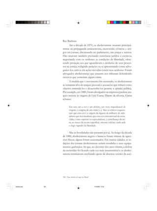186 Uma história do negro no Brasil
Rui Barbosa.
Até a década de 1870, os abolicionistas atuaram principal-
mente na propaganda antiescravista, escrevendo crônicas e arti-
gos em jornais, discursando no parlamento, nas praças e teatros.
Eles atuavam também prestando assistência jurídica a escravos,
negociando com os senhores as condições de liberdade, ofere-
cendo proteção aos que aguardavam o desfecho de seus proces-
sos na justiça, redigindo petições ou se apresentando como advo-
gados dos cativos em ações movidas contra seus senhores. Foram
advogados abolicionistas que atuaram nos tribunais defendendo
escravos que cometiam algum crime.
À medida que o movimento foi crescendo, os abolicionistas
se tornaram alvo de ataques pessoais e acusações que tinham como
objetivo intimidá-los e desacreditá-los perante a opinião pública.
Por exemplo, em 1880, foram divulgados na imprensa paulista ata-
ques racistas às origens de Luiz Gama. Diante da afronta, Gama
rebateu:
Em nós, até a cor é um defeito, um vício imperdoável de
origem, o estigma de um crime [...]. Mas os críticos esquece-
ram que esta cor é a origem da riqueza de milhares de salte-
adores que nos insultam; que esta cor convencional da escra-
vidão, como supõem os especuladores, à semelhança da ter-
ra, ao travez da escura superfície, encerra vulcões, onde arde
o fogo sagrado da liberdade.
Mas as hostilidades não pararam por aí. Ao longo da década
de 1880, abolicionistas negros e brancos foram vítimas de agres-
sões físicas, alguns foram assassinados. Em muitas cidades, as re-
dações dos jornais abolicionistas seriam invadidas e seus equipa-
mentos quebrados. Só que, no decorrer dos anos oitenta, a defesa
da escravidão foi ficando cada vez mais insustentável e os abolici-
onistas terminavam recebendo apoio de diversos setores da soci-
historia.pmd 11/5/2006, 10:09186
 