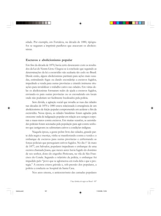 Uma história do negro no Brasil 187
edade. Por exemplo, em Fortaleza, na década de 1880, tipógra-
fos se negaram a imprimir panfletos que atacavam os abolicio-
nistas.
Escravos e abolicionismo popular
Em fins da década de 1870, havia certo desencanto com os resulta-
dos da Lei do Ventre Livre. Chegou-se à conclusão que seguindo as
determinações da lei a escravidão não acabaria tão cedo no Brasil.
Desde então, alguns abolicionistas partiram para ações mais ousa-
das, estimulando fugas ou dando esconderijo a escravos fugidos,
impedindo a venda para outras províncias e criando inúmeras situ-
ações para inviabilizar o trabalho cativo nas cidades. Em várias de-
las os abolicionistas formaram redes de ajuda a escravos fugidos,
enviando-os para outras províncias ou os escondendo em locais
onde não poderiam ser facilmente localizados pela polícia.
Sem dúvida, a agitação social que invadiu as ruas das cidades
nas décadas de 1870 e 1880 estava relacionada à emergência de um
abolicionismo de feição popular comprometido em acelerar o fim da
escravidão. Nessa época, as cidades brasileiras foram agitadas pela
crescente onda de indignação popular em relação aos castigos corpo-
rais e maus-tratos contra escravos. Em muitas ocasiões, as autorida-
des policiais foram acionadas pela população para agir contra senho-
res que castigavam ou submetiam cativos a condições indignas.
Naquela época, a gente pobre livre das cidades, grande par-
te dela negra e mestiça, vinha se manifestando contra a venda e o
embarque de escravos para outras províncias e enfrentando as
forças policiais que perseguiam cativos fugidos. No dia 1o
de maio
de 1877, em Salvador, populares impediram o embarque de uma
escrava chamada Joana, que meses antes havia fugido do domínio
de seu senhor, dono do engenho Pericoara, na vila de São Fran-
cisco do Conde. Segundo o relatório da polícia, o embarque foi
impedido pelo “povo que se aglomerou em roda dela e que a pro-
tegia.” A escrava estava grávida e, sob pressão dos populares, a
polícia a conduziu ao hospital da Santa Casa.
Nos anos oitenta, o antiescravismo das camadas populares
historia.pmd 11/5/2006, 10:09187
 