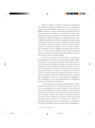 18 Uma história do negro no Brasil
Durante a viagem, os caravaneiros muçulmanos acampavam
nas fronteiras das cidades ou aldeias sudanesas e não deixavam de
cumprir os seus rituais religiosos. Rezavam cinco vezes ao dia, mas
também adivinhavam chuva, confeccionavam amuletos, previam o
futuro, administravam remédios aos doentes locais e, é claro, faziam
negócios. Tudo sempre de acordo com os preceitos islâmicos. Nes-
sa interação, o Islã dos mercadores ia encontrando ora uma maior
receptividade, ora a firme resistência das populações sudanesas adep-
tas de crenças tradicionais. Em muitos lugares a fé em Alá e o culto
aos ancestrais conviveram, noutros a conversão ficou restrita ao
soberano e à aristocracia, enquanto as pessoas comuns continua-
vam a professar as crenças herdadas dos antepassados. Mas tam-
bém se viu a conversão de populações inteiras, fosse para escapar
do risco do cativeiro, já que apenas os infiéis podiam ser escraviza-
dos, fosse por sincera convicção religiosa.
O Corão não condenava o cativeiro. Para os seguidores do
profeta Maomé, a escravização era uma espécie de missão religio-
sa. O infiel, ao ser escravizado, “ganhava” a oportunidade da con-
versão e, depois de devidamente instruído nos preceitos islâmicos,
tinha direito a voltar a ser livre. Entretanto, não bastava se conver-
ter para ter direito a alforria. Havia razões bem mais comerciais e
bem menos altruístas a justificar o crescimento do número de
escravos no mundo muçulmano. Primeiro, porque uma vez escra-
vizado o indivíduo nem sempre dispunha de tempo e condições
para ser educado de acordo com as leis islâmicas, e segundo, por-
que o trabalhador escravo era fundamental para a viabilidade do
comércio dos mercadores muçulmanos.
A intensificação do comércio de longa distância exigia o
aumento do número de cativos. Além de produto de troca, o es-
cravo era o carregador nas exaustivas viagens. Estava a seu encar-
go o transporte das barras de sal, dos fardos de tecidos, dos cestos
de tâmaras, das armas, dos objetos de cobre. Na outra ponta das
rotas comerciais a procura por escravos só aumentava. Quanto
mais escravos eram capturados outros tantos eram necessários para
preencher várias ocupações no mundo árabe. Podiam ser
concubinas, agricultores, artesãos, funcionários encarregados da
burocracia, domésticas, tecelões, ceramistas. Mas era principalmen-
historia.pmd 11/5/2006, 10:0818
 