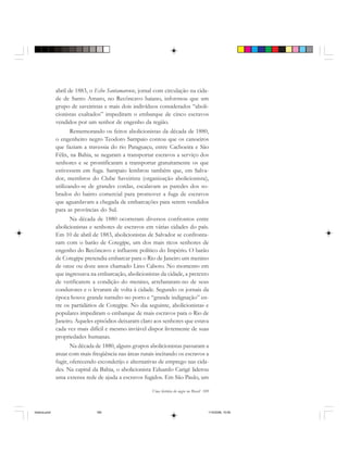 Uma história do negro no Brasil 189
abril de 1883, o Echo Santamarense, jornal com circulação na cida-
de de Santo Amaro, no Recôncavo baiano, informou que um
grupo de saveiristas e mais dois indivíduos considerados “aboli-
cionistas exaltados” impediram o embarque de cinco escravos
vendidos por um senhor de engenho da região.
Rememorando os feitos abolicionistas da década de 1880,
o engenheiro negro Teodoro Sampaio contou que os canoeiros
que faziam a travessia do rio Paraguaçu, entre Cachoeira e São
Félix, na Bahia, se negaram a transportar escravos a serviço dos
senhores e se prontificaram a transportar gratuitamente os que
estivessem em fuga. Sampaio lembrou também que, em Salva-
dor, membros do Clube Saveirista (organização abolicionista),
utilizando-se de grandes cordas, escalavam as paredes dos so-
brados do bairro comercial para promover a fuga de escravos
que aguardavam a chegada de embarcações para serem vendidos
para as províncias do Sul.
Na década de 1880 ocorreram diversos confrontos entre
abolicionistas e senhores de escravos em várias cidades do país.
Em 10 de abril de 1883, abolicionistas de Salvador se confronta-
ram com o barão de Cotegipe, um dos mais ricos senhores de
engenho do Recôncavo e influente político do Império. O barão
de Cotegipe pretendia embarcar para o Rio de Janeiro um menino
de onze ou doze anos chamado Lino Caboto. No momento em
que ingressava na embarcação, abolicionistas da cidade, a pretexto
de verificarem a condição do menino, arrebataram-no de seus
condutores e o levaram de volta à cidade. Segundo os jornais da
época houve grande tumulto no porto e “grande indignação” en-
tre os partidários de Cotegipe. No dia seguinte, abolicionistas e
populares impediram o embarque de mais escravos para o Rio de
Janeiro. Aqueles episódios deixaram claro aos senhores que estava
cada vez mais difícil e mesmo inviável dispor livremente de suas
propriedades humanas.
Na década de 1880, alguns grupos abolicionistas passaram a
atuar com mais freqüência nas áreas rurais incitando os escravos a
fugir, oferecendo esconderijo e alternativas de emprego nas cida-
des. Na capital da Bahia, o abolicionista Eduardo Carigé liderou
uma extensa rede de ajuda a escravos fugidos. Em São Paulo, um
historia.pmd 11/5/2006, 10:09189
 