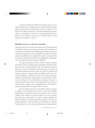 Uma história do negro no Brasil 191
Ao longo da década de 1880, ficou evidente para as autori-
dades brasileiras que a abolição tinha se transformado numa aspi-
ração de muita gente, principalmente dos livres e libertos de cor
negra. Estes últimos atuaram no movimento abolicionista organi-
zado ou se integraram às lutas dos escravos, participando das re-
beliões ou das fugas em massa que se tornaram cada vez mais
freqüentes na década de oitenta.
Rebeldia escrava e o fim da escravidão
Até aqui vimos que os escravos não estavam sós na sua luta contra
a escravidão. Vimos que, em muitos momentos, eles contaram com
o apoio dos abolicionistas para batalhar pela liberdade na justiça, se
esconder dos capitães-do-mato ou da polícia nas fugas. No entanto,
é preciso aprofundar nossa compreensão sobre o comportamento
dos escravos, tentando desvendar como organizaram e empreende-
ram suas próprias lutas para alcançar a liberdade.
Ao longo das décadas de 1870 e 1880, os escravos vinham,
de diversas formas, enfraquecendo a autoridade senhorial. Vimos
mais atrás que ao fugir para pedir auxílio às autoridades judiciais e
policiais os escravos terminavam mostrando que os senhores já
não tinham domínio inconteste sobre suas vidas. As denúncias de
castigos corporais e longas jornadas de trabalho foram outras for-
mas de inviabilizar o domínio escravista. Os conflitos nas propri-
edades se intensificaram, e alguns deles tiveram desfechos violen-
tos, com ferimento ou morte de feitores e senhores. Na época os
crimes cometidos por escravos foram explorados pelos jornais, o
que aumentou o pânico entre a população livre e intensificou a
repressão policial sobre os negros livres e escravos.
Nas duas últimas décadas da escravidão as fugas em direção
às cidades se intensificaram, pois, além do apoio das entidades
abolicionistas, era possível contar com a ajuda de outros escravos
e libertos. Nas cidades era possível ocultar-se em meio à popula-
ção negra que se aglomerava nos centros urbanos, grande parte
dela livre e liberta. A grande quantidade de negros e mestiços nas
cidades dificultou a ação da polícia na localização dos fugidos.
Naquele momento, os escravos perceberam que as fugas apresen-
historia.pmd 11/5/2006, 10:09191
 