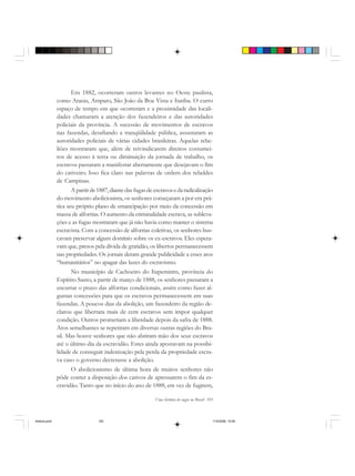 Uma história do negro no Brasil 193
Em 1882, ocorreram outros levantes no Oeste paulista,
como Araras, Amparo, São João da Boa Vista e Itatiba. O curto
espaço de tempo em que ocorreram e a proximidade das locali-
dades chamaram a atenção dos fazendeiros e das autoridades
policiais da província. A sucessão de movimentos de escravos
nas fazendas, desafiando a tranqüilidade pública, assustaram as
autoridades policiais de várias cidades brasileiras. Aquelas rebe-
liões mostraram que, além de reivindicarem direitos costumei-
ros de acesso à terra ou diminuição da jornada de trabalho, os
escravos passaram a manifestar abertamente que desejavam o fim
do cativeiro. Isso fica claro nas palavras de ordem dos rebeldes
de Campinas.
Apartirde1887,diantedasfugasde escravosedaradicalização
do movimento abolicionista, os senhores começaram a por em prá-
tica seu próprio plano de emancipação por meio da concessão em
massa de alforrias. O aumento da criminalidade escrava, as subleva-
ções e as fugas mostraram que já não havia como manter o sistema
escravista. Com a concessão de alforrias coletivas, os senhores bus-
cavam preservar algum domínio sobre os ex-escravos. Eles espera-
vam que, presos pela dívida de gratidão, os libertos permanecessem
nas propriedades. Os jornais deram grande publicidade a esses atos
“humanitários” no apagar das luzes do escravismo.
No município de Cachoeiro do Itapemirim, província do
Espírito Santo, a partir de março de 1888, os senhores passaram a
encurtar o prazo das alforrias condicionais, assim como fazer al-
gumas concessões para que os escravos permanecessem em suas
fazendas. A poucos dias da abolição, um fazendeiro da região de-
clarou que libertara mais de cem escravos sem impor qualquer
condição. Outros prometiam a liberdade depois da safra de 1888.
Atos semelhantes se repetiram em diversas outras regiões do Bra-
sil. Mas houve senhores que não abriram mão dos seus escravos
até o último dia da escravidão. Estes ainda apostavam na possibi-
lidade de conseguir indenização pela perda da propriedade escra-
va caso o governo decretasse a abolição.
O abolicionismo de última hora de muitos senhores não
pôde conter a disposição dos cativos de apressarem o fim da es-
cravidão. Tanto que no início do ano de 1888, em vez de fugirem,
historia.pmd 11/5/2006, 10:09193
 