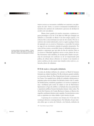 194 Uma história do negro no Brasil
muitos escravos se recusaram a trabalhar nos canaviais e nas plan-
tações de café. Assim, os escravos terminaram inviabilizando as
tentativas dos senhores de conduzirem o processo de abolição de
acordo com seus planos.
Diante desse quadro de tensões crescentes, a princesa re-
gente promulgou a Lei de 13 de Maio de 1888 que extinguiu em
definitivo a escravidão no Brasil. Com dois artigos apenas, a lei
colocava fim a uma instituição de mais de três séculos. Por ela os
senhores não seriam indenizados, nem se cogitou qualquer forma
de reparação aos ex-escravos. Entretanto, a escravidão foi extinta
no auge de um movimento popular de grandes proporções. No
curso da luta contra a escravidão foram se definindo projetos, as-
pirações e esperanças que iam além do fim do cativeiro. Para os
ex-escravos a liberdade significava acesso a terra, direito de esco-
lher livremente onde trabalhar, de circular pelas cidades sem pre-
cisar de autorização dos senhores ou de ser importunado pela
polícia, de cultuar deuses africanos ou venerar à sua maneira os
santos católicos, de não serem mais tratados como cativos e, so-
bretudo, direito de cidadania.
O 13 de maio e a luta pela cidadania
A notícia da abolição definitiva do cativeiro no Brasil foi bastante
festejada nas cidades brasileiras. No Rio de Janeiro grande multidão
se concentrou diante do Paço Imperial para festejar a assinatura da
Lei Áurea. Em seguida houve desfile de entidades abolicionistas e
populares pelas ruas da cidade. Em Salvador, desde o dia 13, entida-
des abolicionistas, estudantes, populares e ex-escravos ocuparam as
ruas e desfilaram pelo centro da cidade ao som de filarmônicas.
Queimaram-se fogos de artifício e as fachadas das casas particulares
e repartições públicas ficaram iluminadas durante várias noites. Na
vila de São Francisco do Conde, Recôncavo baiano, os libertos dos
engenhos sambaram durante noites seguidas.Acontecimentos como
estes se repetiram em várias cidades e pelo interior do país.
A presença de ex-escravos nos festejos do 13 de maio foi
notada por diversos contemporâneos. Em Salvador, foi por inici-
ativa deles que os carros do Caboclo e da Cabocla, símbolos da
Lei número 3353 de 13 de maio de 1888.Art. 1. É decla-
rada extinta desde a data desta lei a escravidão no
Brasil.Art. 2. Revogam-se as disposições em contrário.
historia.pmd 11/5/2006, 10:09194
 