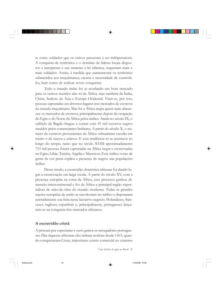 Uma história do negro no Brasil 19
te como soldados que os cativos passavam a ser indispensáveis.
A conquista de territórios e o domínio de líderes locais dispos-
tos a interpretar à sua maneira a lei islâmica, requeriam mais e
mais soldados. Assim, à medida que aumentavam os territórios
submetidos aos muçulmanos, crescia a necessidade de controlá-
los, bem como de realizar novas conquistas.
Todo o mundo árabe foi se revelando um bom mercado
para os cativos trazidos não só da África, mas também da Índia,
China, Sudeste da Ásia e Europa Ocidental. Viam-se, por isso,
pessoas capturadas em diversos lugares nos mercados de escravos
do mundo muçulmano. Mas foi a África negra quem mais abaste-
ceu os mercados de escravos, principalmente depois da ocupação
do Egito e do Norte da África pelos árabes. Ainda no século IX, o
califado de Bagdá chegou a contar com 45 mil escravos negros
trazidos pelos comerciantes berberes. A partir do século X, o nú-
mero de escravos provenientes da África subsaariana excedia em
muito o de turcos e eslavos. E essa tendência só se acentuou ao
longo do tempo, tanto que no século XVIII aproximadamente
715 mil pessoas foram capturadas na África negra e escravizadas
no Egito, Líbia, Tunísia, Argélia e Marrocos. Esse tráfico voraz de
gente de cor preta explica a presença de negros nas populações
árabes.
Desse modo, a escravidão doméstica africana foi dando lu-
gar à escravização em larga escala. A partir do século XV, com a
presença européia na costa da África, esse processo ganhou di-
mensão intercontinental e fez da África a principal região expor-
tadora de mão-de-obra do mundo moderno. Todas as grandes
nações européias de então se envolveram no tráfico e disputaram
acirradamente sua fatia nesse lucrativo negócio. Holandeses, fran-
ceses, ingleses, espanhóis e, principalmente, portugueses lança-
ram-se na conquista dos mercados africanos.
A escravidão cristã
A procura por especiarias e ouro guiava os navegadores portugue-
ses. Das riquezas africanas eles tinham notícias desde 1415, quan-
do conquistaram Ceuta, importante centro comercial no extremo
historia.pmd 11/5/2006, 10:0819
 
