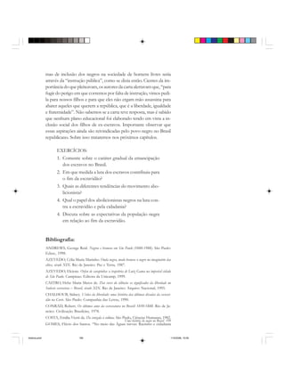 Uma história do negro no Brasil 199
mas de inclusão dos negros na sociedade de homens livres seria
através da “instrução pública”, como se dizia então. Cientes da im-
portância do que pleiteavam, os autores da carta alertavam que, “para
fugir do perigo em que corremos por falta de instrução, vimos pedi-
la para nossos filhos e para que eles não ergam mão assassina para
abater aqueles que querem a república, que é a liberdade, igualdade
e fraternidade”. Não sabemos se a carta teve resposta, mas é sabido
que nenhum plano educacional foi elaborado tendo em vista a in-
clusão social dos filhos de ex-escravos. Importante observar que
essas aspirações ainda são reivindicadas pelo povo negro no Brasil
republicano. Sobre isso trataremos nos próximos capítulos.
EXERCÍCIOS:
1. Comente sobre o caráter gradual da emancipação
dos escravos no Brasil.
2. Em que medida a luta dos escravos contribuiu para
o fim da escravidão?
3. Quais as diferentes tendências do movimento abo-
licionista?
4. Qual o papel dos abolicionistas negros na luta con-
tra a escravidão e pela cidadania?
4. Discuta sobre as expectativas da população negra
em relação ao fim da escravidão.
Bibliografia:
ANDREWS, George Reid. Negros e brancos em São Paulo (1888-1988). São Paulo:
Edusc, 1998.
AZEVEDO, Célia Maria Marinho. Onda negra, medo branco: o negro no imaginário das
elites, século XIX. Rio de Janeiro: Paz e Terra, 1987.
AZEVEDO, Elciene. Orfeu de carapinha: a trajetória de Luiz Gama na imperial cidade
de São Paulo. Campinas: Editora da Unicamp, 1999.
CASTRO, Hebe Maria Matos de. Das cores do silêncio: os significados da liberdade no
Sudeste escravista – Brasil, século XIX. Rio de Janeiro: Arquivo Nacional, 1995.
CHALHOUB, Sidney. Visões da liberdade: uma história das últimas décadas da escravi-
dão na Corte. São Paulo: Companhia das Letras, 1990.
CONRAD, Robert. Os últimos anos da escravatura no Brasil: 1850-1888. Rio de Ja-
neiro: Civilização Brasileira, 1978.
COSTA, Emilia Viotti da. Da senzala à colônia. São Paulo, Ciências Humanas, 1982.
GOMES, Flávio dos Santos. “No meio das Águas turvas: Racismo e cidadania
historia.pmd 11/5/2006, 10:09199
 