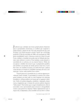 Uma história do negro no Brasil 203
Já sabemos que a abolição não trouxe grande prejuízo financeiro
para os proprietários. Entretanto, os conflitos que ocuparam a
polícia durante e depois do dia 13 de maio denunciavam que, nem
de longe, a Lei Áurea encerrava a tensão “racial” que a escravidão
produzira. O fim da escravidão em 1888, e da monarquia em 1889,
gerou instabilidade social e incertezas acerca do futuro do país.
Com a abolição a sociedade não podia mais ser definida pela opo-
sição entre senhores e escravos. Essa mudança social ameaçava a
autoridade dos ex-senhores, em sua maioria brancos. Afinal, não
era apenas o trabalho dos escravos que os proprietários perdiam,
mas também a sua posição de mando parecia correr risco. Como
bem disse um jornalista da época, era indiscutível que a palavra
escravo deveria ser riscada do vocabulário nacional, mas não se ad-
mitia que o termo senhor também fosse extinto.
Visando preservar a autoridade dos ex-senhores algumas pro-
vidências foram tomadas. A necessidade de aumento dos contin-
gentes policiais era tema cada vez mais freqüente nos editoriais
jornalísticos e debates políticos nos meses que se seguiram a aboli-
ção. Chefes de polícia, delegados, jornalistas e deputados, dentre
outros, imaginavam que a extinção do cativeiro pudesse despertar
“ódios raciais”. Eles temiam que os negros interpretassem o fim da
escravidão como oportunidade para contestar as desigualdades
sociais e para promover vinganças. Muitos argumentavam que os
negros não se adaptariam a uma sociedade sem rei, feitor e senhor.
historia.pmd 11/5/2006, 10:09203
 