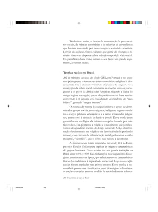204 Uma história do negro no Brasil
Traduzia-se, assim, o desejo de manutenção de preconcei-
tos raciais, de práticas autoritárias e de relações de dependência
que haviam sustentado por tanto tempo a sociedade escravista.
Depois da abolição, ficava evidente que gente de prestígio e di-
nheiro não estava disposta a abrir mão de sua posição sócio-racial.
Os partidários dessa visão tinham a seu favor um grande argu-
mento, as teorias raciais.
Teorias raciais no Brasil
Até as primeiras décadas do século XIX, em Portugal e nas colô-
nias portuguesas, o termo raça estava associado a religião e a des-
cendência. Era o chamado “estatuto da pureza de sangue”. Essa
concepção da ordem social estruturou as relações entre os portu-
gueses e os povos da África e das Américas. Segundo a lógica do
antigo regime português, quem não professasse ou fosse recém-
convertido à fé católica era considerado descendente de “raça
infecta”, gente de “sangue impuro”.
O estatuto de pureza do sangue limitava o acesso de deter-
minados grupos sociais, como ciganos, indígenas, negros e mula-
tos a cargos públicos, eclesiásticos e a certas irmandades religio-
sas, assim como à titulação de barão e conde. Desse modo eram
garantidos os privilégios da nobreza européia formada por cris-
tãos velhos. Era, portanto, a religião e o nascimento que justifica-
vam as desigualdades sociais. Ao longo do século XIX, a discrimi-
nação fundamentada na religião e na descendência foi perdendo
terreno, e os critérios de diferenciação racial ganharam o sentido
moderno, “científico”, que o termo raça passou a incorporar.
As teorias raciais foram inventadas no século XIX na Euro-
pa e nos Estados Unidos para explicar as origens e características
de grupos humanos. Essas teorias tiveram grande aceitação no
Brasil entre 1870 e 1930. Elas tinham por base argumentos bioló-
gicos, convincentes na época, que relacionavam as características
físicas dos indivíduos à capacidade intelectual. Logo essas expli-
cações foram ampliadas para povos inteiros. Desse modo, a hu-
manidade passou a ser classificada a partir de estágios civilizatórios:
as nações européias eram o modelo de sociedades mais adianta-
historia.pmd 11/5/2006, 10:09204
 