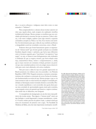 Uma história do negro no Brasil 205
das, e os povos africanos e indígenas eram tidos como os mais
atrasados e “bárbaros”.
Para compreendermos o alcance dessas teorias é preciso ter
claro que, àquela altura, nada escapava da explicação científica
moldada pela biologia. Mesmo porque se acreditava que nas soci-
edades prevaleciam as mesmas leis que na natureza. Cabia à ciên-
cia, e não mais à religião, explicar como algo natural a expansão
colonialista européia na África e na Ásia. Esse mesmo aval cientí-
fico foi determinante para que a idéia de raça também justificasse
a desigualdade social nas sociedades escravistas, como o Brasil.
Podemos dizer que foram basicamente quatro os argumen-
tos da “ciência racial” que tiveram grande aceitação na sociedade
brasileira daquele tempo: o primeiro, que havia raças diferentes
entre os homens; segundo, que a “raça branca” era superior à “raça
negra”, ou seja, os brancos eram biologicamente mais inclinados
à civilização do que os negros; terceiro, que havia relação entre
raça, características físicas, valores e comportamentos; e, ainda,
que as raças estavam em constante evolução, portanto era possí-
vel que uma sociedade pudesse ir de um estágio menos desenvol-
vido para outro mais adiantado, sob certas condições.
Não por acaso a idéia de raça teve grande repercussão no
Brasil justamente nos últimos anos da escravidão e na Primeira
República (1889-1930). Naquele momento, os projetos emancipa-
cionistas não excluíam a construção de novas formas de domina-
ção fundamentadas na noção de raça. Mesmo porque o que se via
eram tentativas cada vez mais incisivas de adaptar à sociedade pós-
abolição as hierarquias raciais montadas durante a escravidão. Pen-
sar o mundo republicano e sem escravidão não queria dizer pen-
sar uma sociedade de oportunidades iguais; muito pelo contrário,
a preocupação estava em garantir que brancos e negros continua-
riam sendo não só diferentes, mas desiguais.
A conseqüência da miscigenação era um dos itens mais polê-
micos das teorias raciais. Para alguns a “mistura racial” criava um
tipo biológico e social degenerado e incapaz mentalmente, o mula-
to. O termo mulato provêm da palavra mula, o animal estéril que
nasce do cruzamento do jumento com a égua . Na Faculdade de
Medicina da Bahia, uma das mais importantes instituições científi-
Em 1894, Raimundo Nina Rodrigues, professor da Fa-
culdade de Medicina da Bahia, defendeu uma idéia po-
lêmica sobre a responsabilidade penal no Brasil. Segun-
do Nina Rodrigues os criminosos deveriam ser julgados
por critérios diferenciados, pois os negros seriam natu-
ralmente incapazes de compreender certas regras so-
ciais e, portanto, não poderiam ser responsabilizados
penalmente do mesmo modo que os brancos. Na sua
lógica, por conta das hierarquias raciais, os negros de-
veriam ter um tratamento jurídico diferenciado. Afinal,
se as raças eram desiguais em termos civilizatórios, não
se poderia igualar a cidadania dos negros à dos bran-
cos, ou seja, não era possível estabelecer direitos e
deveres iguais para todos. Já em 1899 ele publicou um
estudo intitulado “Mestiçagem, crime e degenerescên-
cia”, no qual relacionou certos problemas psiquiátricos
a miscigenação racial. No entanto, as suas convicções
racistas não o impediram de realizar pesquisas impor-
tantes sobre a presença africana no Brasil. Nina Rodri-
gues foi autor de Os Africanos no Brasil, um estudo fun-
damental para a história dos negros brasileiros. Nesse
livro, o autor trata, dentre outros aspectos, da origem
étnica dos escravos, suas práticas religiosas, valores e
costumes.
historia.pmd 11/5/2006, 10:09205
 