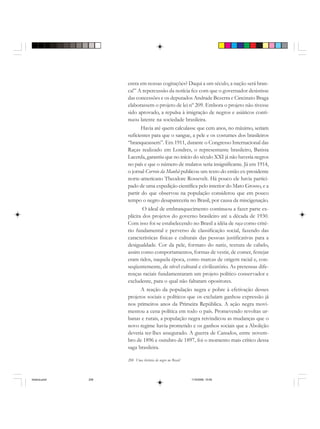 208 Uma história do negro no Brasil
entra em nossas cogitações? Daqui a um século, a nação será bran-
ca!” A repercussão da notícia fez com que o governador desistisse
das concessões e os deputados Andrade Bezerra e Cincinato Braga
elaborassem o projeto de lei nº 209. Embora o projeto não tivesse
sido aprovado, a repulsa à imigração de negros e asiáticos conti-
nuou latente na sociedade brasileira.
Havia até quem calculasse que cem anos, no máximo, seriam
suficientes para que o sangue, a pele e os costumes dos brasileiros
“branqueassem”. Em 1911, durante o Congresso Internacional das
Raças realizado em Londres, o representante brasileiro, Batista
Lacerda, garantiu que no início do século XXI já não haveria negros
no país e que o número de mulatos seria insignificante. Já em 1914,
o jornal Correio da Manhã publicou um texto do então ex-presidente
norte-americano Theodore Rossevelt. Há pouco ele havia partici-
pado de uma expedição científica pelo interior do Mato Grosso, e a
partir do que observou na população considerou que em pouco
tempo o negro desapareceria no Brasil, por causa da miscigenação.
O ideal de embranquecimento continuou a fazer parte ex-
plícita dos projetos do governo brasileiro até a década de 1930.
Com isso foi se estabelecendo no Brasil a idéia de raça como crité-
rio fundamental e perverso de classificação social, fazendo das
características físicas e culturais das pessoas justificativas para a
desigualdade. Cor da pele, formato do nariz, textura de cabelo,
assim como comportamentos, formas de vestir, de comer, festejar
eram tidos, naquela época, como marcas de origem racial e, con-
seqüentemente, de nível cultural e civilizatório. As pretensas dife-
renças raciais fundamentaram um projeto político conservador e
excludente, para o qual não faltaram opositores.
A reação da população negra e pobre à efetivação desses
projetos sociais e políticos que os excluíam ganhou expressão já
nos primeiros anos da Primeira República. A ação negra movi-
mentou a cena política em todo o país. Promevendo revoltas ur-
banas e rurais, a população negra reivindicou as mudanças que o
novo regime havia prometido e os ganhos sociais que a Abolição
deveria ter-lhes assegurado. A guerra de Canudos, entre novem-
bro de 1896 e outubro de 1897, foi o momento mais crítico dessa
saga brasileira.
historia.pmd 11/5/2006, 10:09208
 