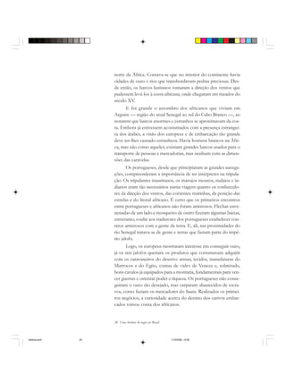 20 Uma história do negro no Brasil
norte da África. Contava-se que no interior do continente havia
cidades de ouro e rios que transbordavam pedras preciosas. Des-
de então, os barcos lusitanos tomaram a direção dos ventos que
pudessem levá-los à costa africana, onde chegaram em meados do
século XV.
E foi grande o assombro dos africanos que viviam em
Arguim — região do atual Senegal ao sul do Cabo Branco —, ao
notarem que barcos enormes e estranhos se aproximavam da cos-
ta. Embora já estivessem acostumados com a presença estrangei-
ra dos árabes, a visão dos europeus e de embarcação tão grande
deve ter-lhes causado estranheza. Havia homens brancos na Áfri-
ca, mas não como aqueles; existiam grandes barcos usados para o
transporte de pessoas e mercadorias, mas nenhum com as dimen-
sões das caravelas.
Os portugueses, desde que principiaram as grandes navega-
ções, compreenderam a importância de ter intérpretes na tripula-
ção. Os tripulantes mauritanos, os marujos mouros, malaios e in-
dianos eram tão necessários numa viagem quanto os conhecedo-
res da direção dos ventos, das correntes marinhas, da posição das
estrelas e do litoral africano. É certo que os primeiros encontros
entre portugueses e africanos não foram amistosos. Flechas enve-
nenadas de um lado e mosquetes de outro fizeram algumas baixas,
entretanto, coube aos tradutores dos portugueses estabelecer con-
tatos amistosos com a gente da terra. E, ali, nas proximidades do
rio Senegal tratava-se de gente e terras que faziam parte do impé-
rio jalofo.
Logo, os europeus mostraram interesse em conseguir ouro,
já os reis jalofos queriam os produtos que costumavam adquirir
com os caravaneiros do deserto: armas, tecidos, manufaturas do
Marrocos e do Egito, contas de vidro de Veneza e, sobretudo,
bons cavalos já equipados para a montaria, fundamentais para ven-
cer guerras e ostentar poder e riqueza. Os portugueses não conse-
guiram o ouro tão desejado, mas zarparam abastecidos de escra-
vos, como faziam os mercadores do Saara. Realizados os primei-
ros negócios, a curiosidade acerca do destino dos cativos embar-
cados tomou conta dos africanos.
historia.pmd 11/5/2006, 10:0820
 