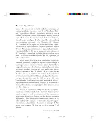 Uma história do negro no Brasil 209
A Guerra de Canudos
Canudos foi um povoado no sertão da Bahia, numa região de
caatinga cercada por morros e à beira do rio Vaza-Barris. Antô-
nio Vicente Mendes Maciel, o Conselheiro, chegou ao vilarejo
em 1893 com algumas centenas de fiéis e logo passou a chamar o
lugar de Belo Monte. Segundo a descrição de Euclides da Cunha,
Conselheiro era uma figura de cabelos crescidos até os ombros,
barba longa, face encaveirada e olhar fulgurante. Sob a liderança
do Conselheiro, o vilarejo passou a crescer num ritmo acelerado,
com as levas de seguidores que lá chegavam para viver. A igreja
de Santo Antônio, também chamada de “igreja velha”, mal com-
portava a multidão de fiéis que se reunia para ouvir as pregações
do Conselheiro. Para melhor acolhê-los, foi construída a “igreja
nova”, às custas de doações recolhidas por fiéis espalhados em
todo estado da Bahia.
Negros, muitos deles ex-escravos, eram maioria entre os mo-
radores de Belo Monte. A população negra era tão numerosa que já
se disse que Canudos foi o nosso último quilombo. Também havia
um grande número de índios Kaimbé e Kiriri. Os habitantes eram
agricultores, artesãos e vaqueiros, uma gente que há muito peregri-
nava pelos sertões em busca de trabalho e de melhores condições
de vida. Assim que as notícias sobre o arraial de Belo Monte se
espalharam, as autoridades republicanas e da Igreja Católica toma-
ram providências. Em maio de 1895, um grupo de frades
capuchinhos foi enviado ao povoado pelo Arcebispo de Salvador,
d. Jerônimo Tomé, com a tarefa de convencer os peregrinos a se
afastar de Conselheiro e de suas pregações. A missão durou apenas
oito dias e fracassou.
No dia 6 de novembro de 1896 partiu de Salvador a primei-
ra expedição militar contra Canudos, composta de cento e treze
soldados. A essa investida se somariam mais duas, sem que os
seguidores de Conselheiro fossem vencidos. Durante um ano a
população de Canudos enfrentou mais de dez mil soldados recru-
tados em 17 estados brasileiros e organizados em quatro expedi-
ções militares. Até que no dia 5 de outubro os sertanejos de Belo
Monte foram vencidos. Calcula-se que morreram mais de 25 mil
pessoas.
historia.pmd 11/5/2006, 10:09209
 